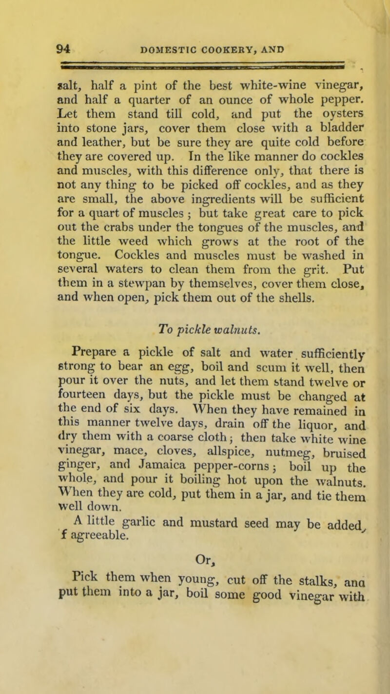 salt, half a pint of the best white-wine vinegar, and half a quarter of an ounce of whole pepper. Let them stand till cold, and put the oysters into stone jars, cover them close with a bladder and leather, but be sure they are quite cold before they are covered up. In the like manner do cockles and muscles, with this difference only, that there is not any thing to be picked off cockles, and as they are small, the above ingredients will be sufficient for a quart of muscles ; but take great care to pick out the crabs under the tongues of the muscles, and the little weed which grows at the root of the tongue. Cockles and muscles must be washed in several waters to clean them from the grit. Put them in a stewpan by themselves, cover them close, and when open, pick them out of the shells. To pickle walnuts. Prepare a pickle of salt and water sufficiently strong to bear an egg, boil and scum it well, then pour it over the nuts, and let them stand twelve or fourteen days, but the pickle must be changed at the end of six days. When they have remained in this manner twelve days, drain off the liquor, and dry them with a coarse cloth; then take white wine vinegar, mace, cloves, allspice, nutmeg, bruised ginger, and Jamaica pepper-corns; boil up the whole, and pour it boiling hot upon the walnuts. When they are cold, put them in a jar, and tie them well down. A little garlic and mustard seed may be added f agreeable. ' Or, Pick them when young, cut off the stalks, ana put them into a jar, boil some good vinegar with