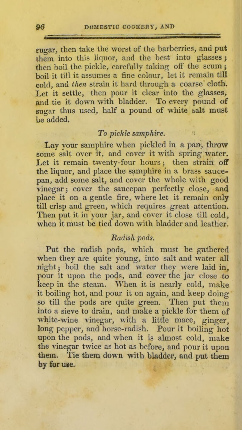 sugar, then take the worst of the barberries, and put them into this liquor, and the best into glasses j then boil the pickle, carefully taking off the scum ; boil it till it assumes a fine colour, let it remain till cold, and then strain it hard through a coarse cloth. Let it settle, then pour it clear into the glasses, and tie it down with bladder. To every pound of sugar thus used, half a pound of white salt must he added. To pickle samphire. Lay your samphire when pickled in a pan, throw some salt over it, and cover it with spring water. Let it remain twenty-four hours; then strain off the liquor, and place the samphire in a brass sauce- pan, add some salt, and cover the whole with good vinegar; cover the saucepan perfectly close, and place it on a gentle fire, where let it remain only till crisp and green, which requires great attention. Then put it in your jar, and cover it close till cold, when it must be tied down with bladder and leather. Radish pods. Put the radish pods, which must be gathered when they are quite young, into salt and water all night; boil the salt and water they were laid in, pour it upon the pods, and cover the jar close to keep in the steam. When it is nearly cold, make it boiling hot, and pour it on again, and keep doing so till the pods are quite green. Then put them into a sieve to drain, and make a pickle for them of white-wine vinegar, with a little mace, ginger, long pepper, and horse-radish. Pour it boiling hot upon the pods, and when it is almost cold, make the vinegar twice as hot as before, and pour it upon them. Tie them down with bladder, and put them by for use.