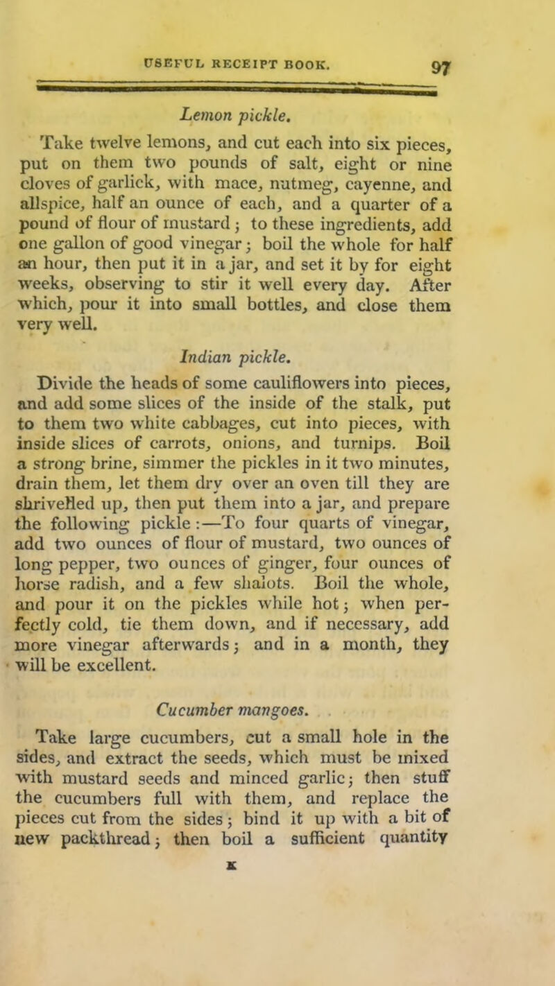 Lemon pickle. Take twelve lemons, and cut each into six pieces, put on them two pounds of salt, eight or nine cloves of garlick, with mace, nutmeg, cayenne, and allspice, half an ounce of each, and a quarter of a pound of flour of mustard; to these ingredients, add one gallon of good vinegar; boil the whole for half asn hour, then put it in a jar, and set it by for eight weeks, observing to stir it well every day. After which, pour it into small bottles, and close them very well. Indian pickle. Divide the heads of some cauliflowers into pieces, and add some slices of the inside of the stalk, put to them two white cabbages, cut into pieces, with inside slices of carrots, onions, and turnips. Boil a strong brine, simmer the pickles in it two minutes, drain them, let them dry over an oven till they are shrivelled up, then put them into a jar, and prepare the following pickle:—To four quarts of vinegar, add two ounces of flour of mustard, two ounces of long pepper, two ounces of ginger, four ounces of horse radish, and a few shalots. Boil the whole, and pour it on the pickles while hot; when per- fectly cold, tie them down, and if necessary, add more vinegar afterwards; and in a month, they will be excellent. Cucumber mangoes. Take large cucumbers, cut a small hole in the sides, and extract the seeds, which must be mixed with mustard seeds and minced garlic; then stuff the cucumbers full with them, and replace the pieces cut from the sides; bind it up with a bit of new packthread; then boil a sufficient quantity K