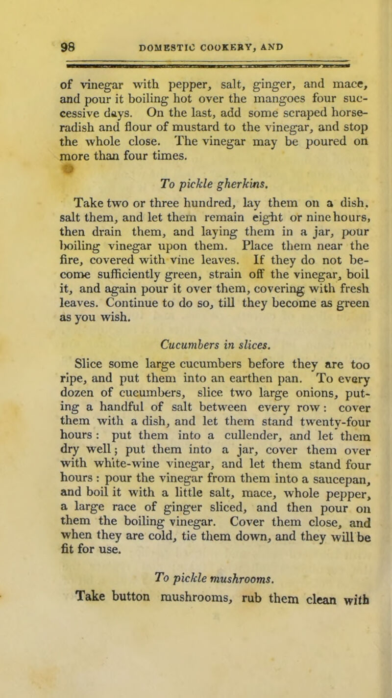 of vinegar with pepper, salt, ginger, and mace, and pour it boiling hot over the mangoes four suc- cessive days. On the last, add some scraped horse- radish and flour of mustard to the vinegar, and stop the whole close. The vinegar may be poured on more than four times. # To pickle gherkins. Take two or three hundred, lay them on a dish, salt them, and let them remain eight or nine hours, then drain them, and laying them in a jar, pour lioiling vinegar upon them. Place them near the fire, covered with vine leaves. If they do not be- come sufficiently green, strain off the vinegar, boil it, and again pour it over them, covering with fresh leaves. Continue to do so, till they become as green as you wish. Cucumbers in slices. Slice some large cucumbers before they are too ripe, and put them into an earthen pan. To every dozen of cucumbers, slice two large onions, put- ing a handful of salt between every row: cover them with a dish, and let them stand twentv-four hours : put them into a cullender, and let them dry well; put them into a jar, cover them over with white-wine vinegar, and let them stand four hours : pour the vinegar from them into a saucepan, and boil it with a little salt, mace, whole pepper, a large race of ginger sliced, and then pour on them the boiling vinegar. Cover them close, and when they are cold, tie them down, and they will be fit for use. To pickle mushrooms. Take button mushrooms, rub them clean with