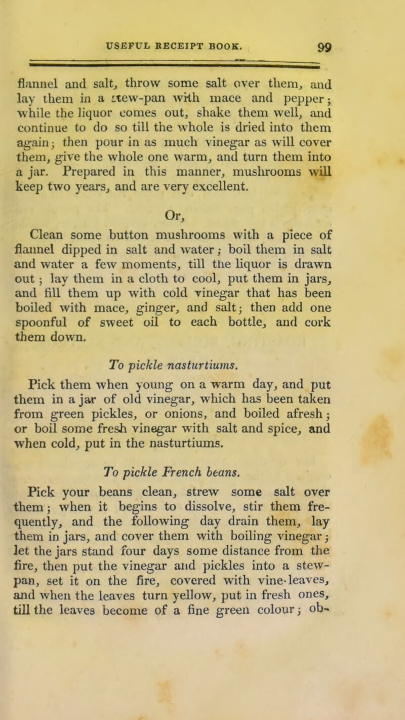 flannel and salt, throw some salt over them, and lay them in a itew-pan with mace and pepper; while the liquor comes out, shake them well, and continue to do so till the whole is dried into them again 5 then pour in as much vinegar as will cover them, give the whole one warm, and turn them into a jar. Prepared in this manner, mushrooms will keep two years, and are very excellent. Or, Clean some button mushrooms with a piece of flannel dipped in salt and water; boil them in salt and water a few moments, till the liquor is drawn out ; lay them in a cloth to cool, put them in jars, and fill them up with cold vinegar that has been boiled with mace, ginger, and salt; then add one spoonful of sweet oil to each bottle, and cork them down. To pickle nasturtiums. Pick them when young on a warm day, and put them in a jar of old vinegar, which has been taken from green pickles, or onions, and boiled afresh; or boil some fresh vinegar with salt and spice, and when cold, put in the nasturtiums. To pickle French beans. Pick your beans clean, strew some salt over them; when it begins to dissolve, stir them fre- quently, and the following day drain them, lay them in jars, and cover them with boiling vinegar; let the jars stand four days some distance from the fire, then put the vinegar and pickles into a stew- pan, set it on the fire, covered with vine-leaves, and when the leaves turn yellow, put in fresh ones, till the leaves become of a fine green colour; ob-
