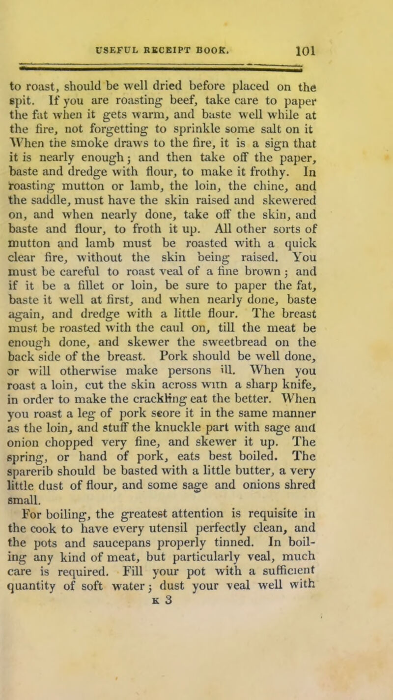 to roast, should be well dried before placed on the spit. If you are roasting beef, take care to paper the fat when it gets warm, and baste well while at the fire, not forgetting to sprinkle some salt on it When the smoke draws to the fire, it is a sign that it is nearly enough; and then take off the paper, baste and dredge with flour, to make it frothy. In roasting mutton or lamb, the loin, the chine, and the saddle, must have the skin raised and skewered on, and when nearly done, take off the skin, and baste and flour, to froth it up. All other sorts of mutton and lamb must be roasted with a quick clear fire, without the skin being raised. You must be careful to roast veal of a fine brown ; and if it be a fillet or loin, be sure to paper the fat, baste it well at first, and when nearly done, baste again, and dredge with a little flour. The breast must be roasted with the caul on, till the meat be enough done, and skewer the sweetbread on the back side of the breast. Pork should be well done, or w'ill otherwise make persons ill. When you roast a loin, cut the skin across witn a sharp knife, in order to make the crackling eat the better. When you roast a leg of pork score it in the same manner as the loin, and stuff the knuckle part with sage and onion chopped very fine, and skewer it up. The spring, or hand of pork, eats best boiled. The sparerib should be basted with a little butter, a very little dust of flour, and some sage and onions shred small. For boiling, the greatest attention is requisite in the cook to have every utensil perfectly clean, and the pots and saucepans properly tinned. In boil- ing any kind of meat, but particularly veal, much care is required. Fill your pot with a sufficient quantity of soft wrater 5 dust your veal well with k 3
