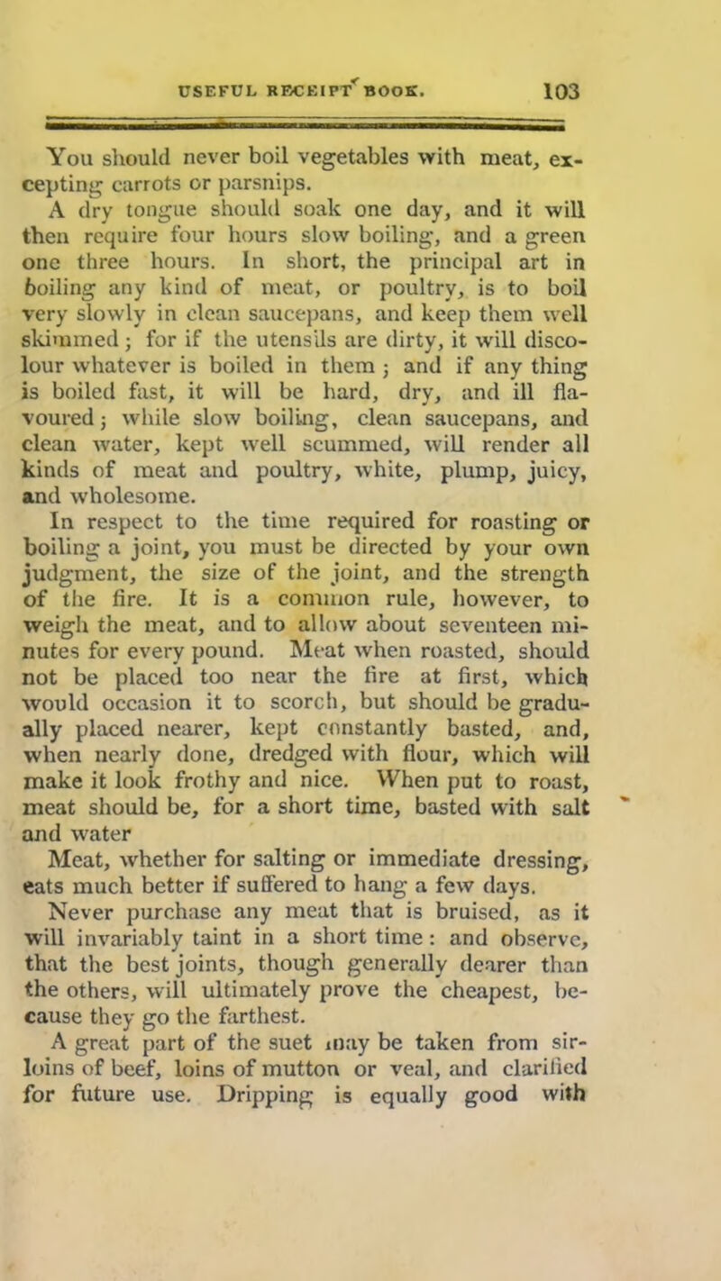 You should never boil vegetables with meat, ex- cepting carrots or parsnips. A dry tongue should soak one day, and it will then require four hours slow boiling, and a green one three hours. In short, the principal art in boiling any kind of meat, or poultry, is to boil very slowly in clean saucepans, and keep them well skimmed ; for if the utensils are dirty, it will disco- lour whatever is boiled in them ; and if any thing is boiled fast, it will be hard, dry, and ill fla- voured ■, while slow boiling, clean saucepans, and clean water, kept wrell scummed, will render all kinds of meat and poultry, white, plump, juicy, and wholesome. In respect to the time required for roasting or boiling a joint, you must be directed by your own judgment, the size of the joint, and the strength of the fire. It is a common rule, however, to weigh the meat, and to allow about seventeen mi- nutes for every pound. Meat when roasted, should not be placed too near the fire at first, which would occasion it to scorch, but should be gradu- ally placed nearer, kept constantly basted, and, when nearly done, dredged with flour, which will make it look frothy and nice. When put to roast, meat should be, for a short time, basted with salt and water Meat, whether for salting or immediate dressing, eats much better if suffered to hang a few days. Never purchase any meat that is bruised, as it will invariably taint in a short time : and observe, that the best joints, though generally dearer than the others, will ultimately prove the cheapest, be- cause they go the farthest. A great part of the suet may be taken from sir- loins of beef, loins of mutton or veal, and clarified for future use. Dripping is equally good with