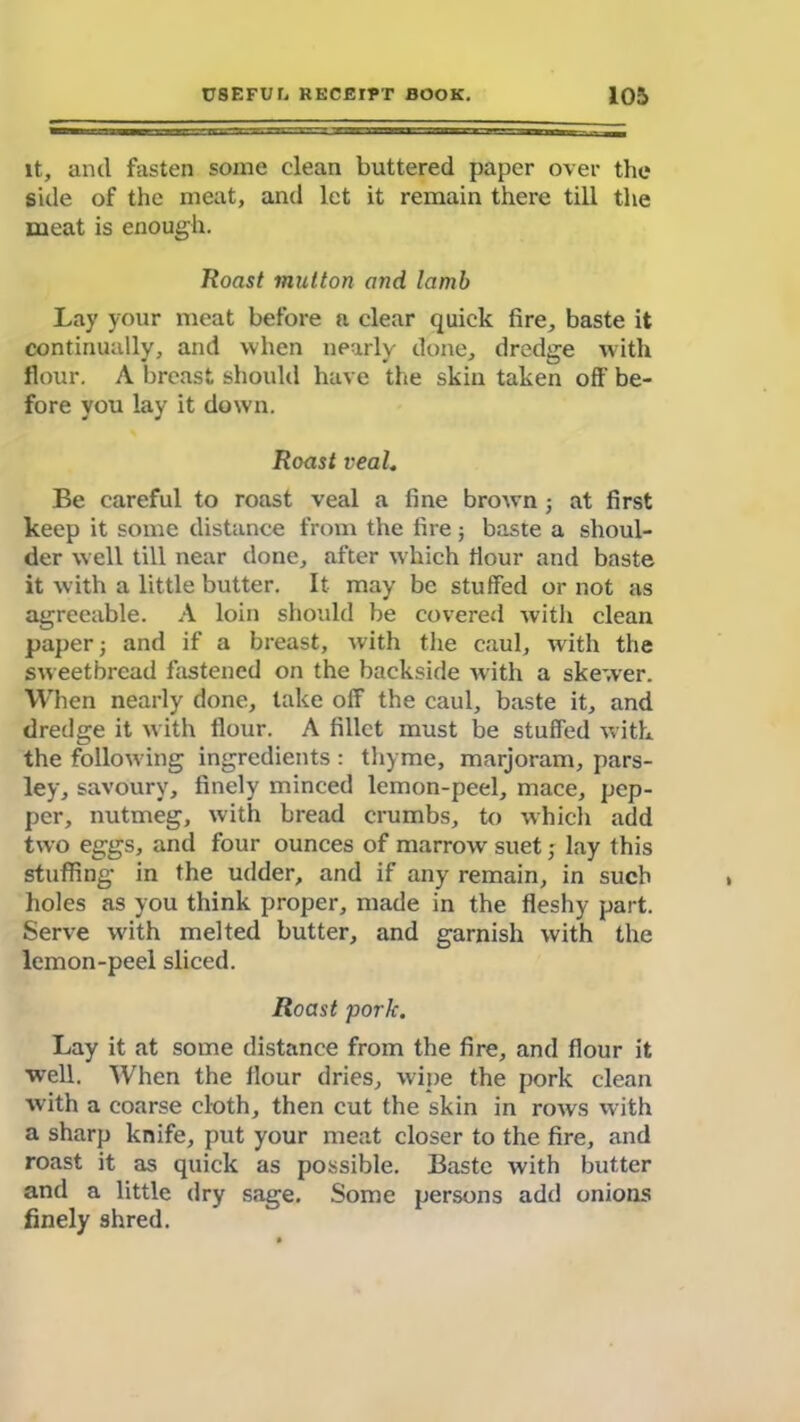 it, ancl fasten some clean buttered paper over the side of the meat, and let it remain there till the meat is enough. Roast mutton and Iamb Lay your meat before a clear quick fire, baste it continually, and when nearly done, dredge with flour. A breast should have the skin taken off be- fore you lay it down. Roast veal. Be careful to roast veal a fine brown ; at first keep it some distance from the fire; baste a shoul- der well till near done, after which flour and baste it with a little butter. It may be stuffed or not as agreeable. A loin should be covered with clean paper; and if a breast, with the caul, with the sweetbread fastened on the backside with a skewer. When nearly done, take off the caul, baste it, and dredge it with flour. A fillet must be stuffed with the follow ing ingredients: thyme, marjoram, pars- ley, savoury, finely minced lemon-peel, mace, pep- per, nutmeg, with bread crumbs, to which add two eggs, and four ounces of marnrvv suet; lay this stuffing in the udder, and if any remain, in such holes as you think proper, made in the fleshy part. Serve with melted butter, and garnish with the lemon-peel sliced. Roast pork. Lay it at some distance from the fire, and flour it well. When the flour dries, wipe the pork clean with a coarse cloth, then cut the skin in rows with a sharp knife, put your meat closer to the fire, and roast it as quick as possible. Baste with butter and a little dry sage. Some persons add onions finely shred.