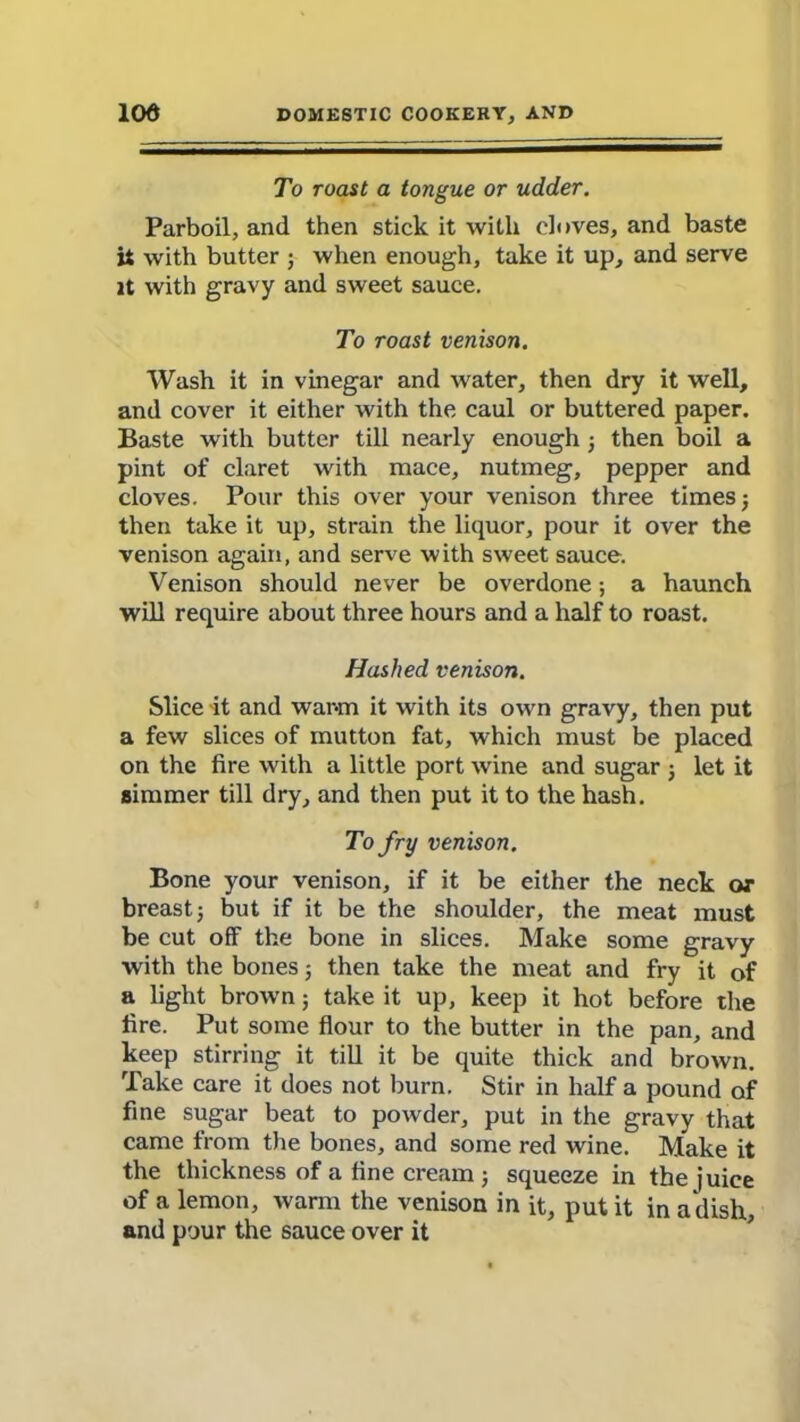 To roast a tongue or udder. Parboil, and then stick it with cloves, and baste it with butter ; when enough, take it up, and serve it with gravy and sweet sauce. To roast venison. Wash it in vinegar and water, then dry it well, and cover it either with the caul or buttered paper. Baste with butter till nearly enough •, then boil a pint of claret with mace, nutmeg, pepper and cloves. Pour this over your venison three times 5 then take it up, strain the liquor, pour it over the venison again, and serve with sweet sauce. Venison should never be overdone; a haunch will require about three hours and a half to roast. Hashed venison. Slice it and warm it with its own gravy, then put a few slices of mutton fat, which must be placed on the fire with a little port wine and sugar ; let it simmer till dry, and then put it to the hash. To fry venison. Bone your venison, if it be either the neck or breast j but if it be the shoulder, the meat must be cut off the bone in slices. Make some gravy with the bones 5 then take the meat and fry it of a light brown 5 take it up, keep it hot before the fire. Put some flour to the butter in the pan, and keep stirring it till it be quite thick and brown. Take care it does not burn. Stir in half a pound of fine sugar beat to powder, put in the gravy that came from the bones, and some red wine. Make it the thickness of a fine cream; squeeze in the juice of a lemon, warm the venison in it, put it in a dish, and pour the sauce over it