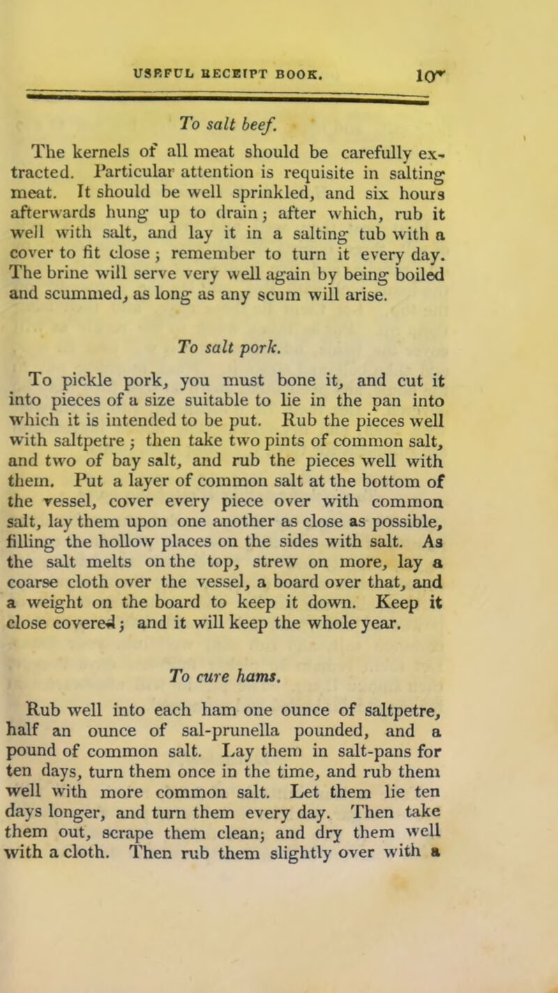 To salt beef. The kernels of all meat should be carefully ex- tracted. Particular attention is requisite in salting meat. It should be well sprinkled, and six hours afterwards hung up to drain; after which, rub it well with salt, and lay it in a salting tub with a cover to fit dose ; remember to turn it every day. The brine will serve very well again by being boiled and scummed, as long as any scum will arise. To salt pork. To pickle pork, you must bone it, and cut it into pieces of a size suitable to lie in the pan into which it is intended to be put. Rub the pieces well with saltpetre ; then take two pints of common salt, and two of bay salt, and rub the pieces well with them. Put a layer of common salt at the bottom of the vessel, cover every piece over with common salt, lay them upon one another as close as possible, filling the hollow places on the sides with salt. As the salt melts on the top, strew on more, lay a coarse cloth over the vessel, a board over that, and a weight on the board to keep it down. Keep it close covered; and it will keep the whole year. To cure hams. Rub well into each ham one ounce of saltpetre, half an ounce of sal-prunella pounded, and a pound of common salt. Lay then) in salt-pans for ten days, turn them once in the time, and rub them well with more common salt. Let them lie ten days longer, and turn them every day. Then take them out, scrape them clean; and dry them well with a cloth. Then rub them slightly over with a