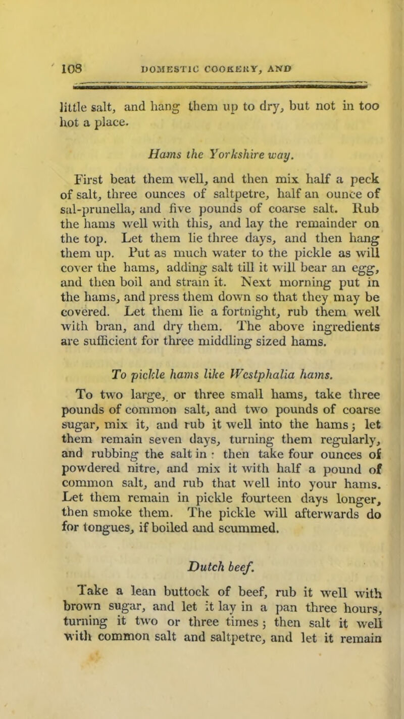 little salt, and hang then) up to dry, but not in too hot a place. Hams the Yorkshire way. First beat them well, and then mix half a peck of salt, three ounces of saltpetre, half an ounce of sal-prunella, and five pounds of coarse salt. Rub the hams wrell with this, and lay the remainder on the top. Let them lie three days, and then hang them up. Tut as much water to the pickle as will cover the hams, adding salt till it w ill bear an egg, and then boil and strain it. Next morning put in the hams, and press them down so that they may be covered. Let them lie a fortnight, rub them well with bran, and dry them. The above ingredients are sufficient for three middling sized hams. To pickle hams like Westphalia hams. To two large, or three small hams, take three pounds of common salt, and tw o pounds of coarse sugar, mix it, and rub it well into the hams j let them remain seven days, turning them regularly, and rubbing the salt in • then take four ounces of powdered nitre, and mix it with half a pound of common salt, and rub that well into your hams. Let them remain in pickle fourteen days longer, then smoke them. The pickle will afterwards do for tongues, if boiled and scummed. Dutch beef. Take a lean buttock of beef, rub it wrell with brown sugar, and let it lay in a pan three hours, turning it two or three times 5 then salt it well with common salt and saltpetre, and let it remain