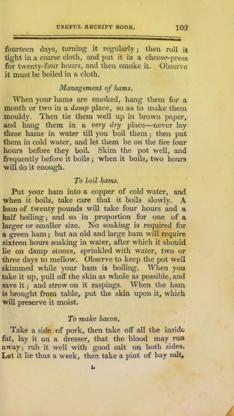 fourteen days, turning it regularly; then roll it tight in a coarse cloth, and put it in a cheese-press for twenty-four hours, and then smoke it. Observe it must be boiled in a cloth. Management of hams. When your hams are smoked, hang them for a month or two in a damp place, so as to make them mouldy. Then tie them well up in brown paper, and hang them in a very dry place—never lay these hams in water till you boil them; then put them in cold water, and let them be on the tire four hours before they boil. Skim the pot well, and frequently before it boils ; when it boils, two hours will do it enough. To boil hams. Put your ham into a copper of cold water, and when it boils, take care that it boils slowly. A ham of twenty pounds will take four hours and a half boiling; and so in proportion for one of a larger or smaller size. No soaking is required for a green ham; but an old and large ham will require sixteen hours soaking in water, after which it should lie on damp stones, sprinkled with water, two or three days to mellow. Observe to keep the pot well skimmed while your ham is boiling. When you take it up, pull off the skin as whole as possible, and save it; and strew on it raspings. When the ham is brought from table, put the skin upon it, which will preserve it moist. To make bacon. Take a side of pork, then take off all the inside fat, lay it on a dresser, that the blood may run away; rub it wrell with good salt on both sides. Let it lie thus a week, then take a pint of bay salt.