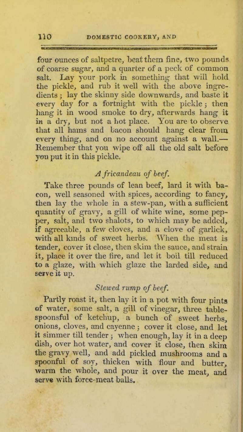 four ounces of saltpetre, beat them fine, two pounds of coarse sugar, and a quarter of a peck of common salt. Lay your pork in something that will hold the pickle, and rub it well with the above ingre- dients ; lay the skinny side downwards, and baste it every day for a fortnight with the pickle; then hang it in wood smoke to dry, afterwards hang it in a dry, but not a hot place. You are to observe that all hams and bacon should hang clear from every thing, and on no account against a wall.— Remember that you wipe off all the old salt before you put it in this pickle. A frieandeau of beef. Take three pounds of lean beef, lard it with ba- con, well seasoned with spices, according to fancy, then lay the whole in a stew-pan, with a sufficient quantity of gravy, a gill of white wine, some pep- per, salt, and two shalots, to which may be added, if agreeable, a few cloves, and a clove of garlick, with all kinds of sweet herbs. When the meat is tender, cover it close, then skim the sauce, and strain it, place it over the fire, and let it boil till reduced to a glaze, with which glaze the larded side, and serve it up. Stewed rump of beef. Partly roast it, then lay it in a pot with four pints of water, some salt, a gill of vinegar, three table- spoonsful of ketchup, a bunch of sweet herbs, onions, cloves, and cayenne ; cover it close, and let it simmer till tender ; when enough, lay it in a deep dish, over hot water, and cover it close, then skim the gravy well, and add pickled mushrooms and a spoonful of soy, thicken with flour and butter, warm the whole, and pour it over the meat, and serve with force-meat balls.