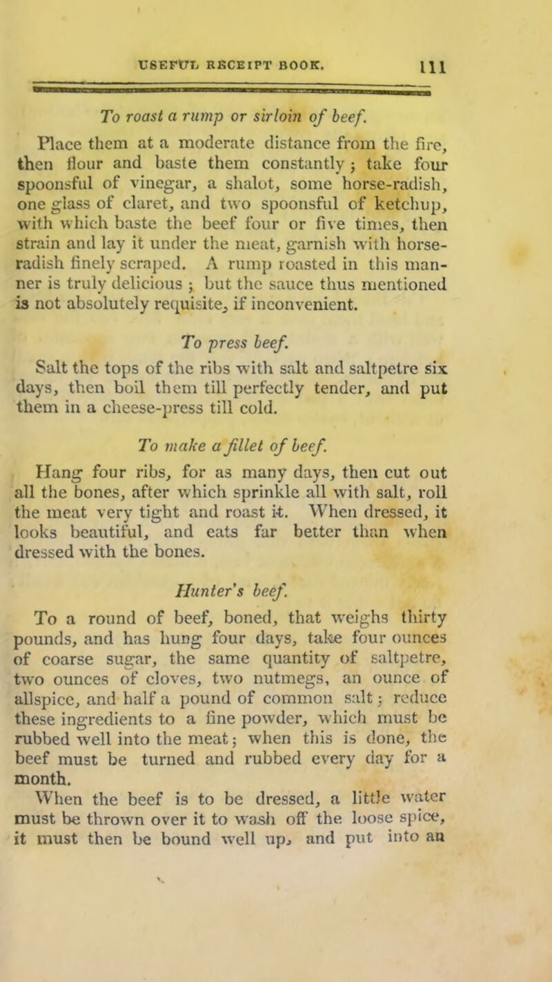 To roast a rump or sirloin of beef. Place them at a moderate distance from the fire, then flour and baste them constantly; take four spoonsful of vinegar, a shalot, some horse-radish, one glass of claret, and two spoonsful of ketchup, with which baste the beef four or five times, then strain and lay it under the meat, garnish with horse- radish finely scraped. A rump roasted in this man- ner is truly delicious ; but the sauce thus mentioned is not absolutely requisite^ if inconvenient. To press beef. Salt the tops of the ribs with salt and saltpetre six days, then boil them till perfectly tender, and put them in a cheese-press till cold. To make a filet of beef. Hang four ribs, for as many days, then cut out all the bones, after which sprinkle all with salt, roll the meat very tight and roast it. When dressed, it looks beautiful, and cats far better than when dressed with the bones. Hunter's beef. To a round of beef, boned, that weighs thirty pounds, and has hung four days, take four ounces of coarse sugar, the same quantity of saltpetre, two ounces of cloves, two nutmegs, an ounce of allspice, and half a pound of common salt; reduce these ingredients to a fine powder, which must be rubbed well into the meat; when this is done, the beef must be turned and rubbed every day for a month. When the beef is to be dressed, a little water must be thrown over it to wash off the loose spice, it must then be bound well up, and put into an