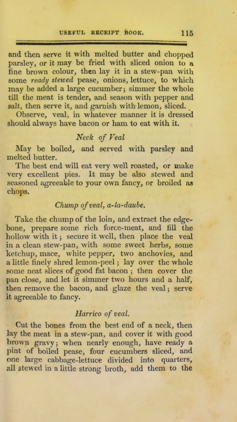 and then serve it with melted butter and chopped parsley, or it may be fried with sliced onion to a fine brown colour, then lay it in a stew-pan with some ready stewed pease, onions, lettuce, to which may be added a large cucumber; simmer the whole till the meat is tender, and season with pepper and salt, then serve it, and garnish with lemon, sliced. Observe, veal, in whatever manner it is dressed should always have bacon or ham to eat with it. Neck of Veal May be boiled, and served with parsley and melted butter. The best end will eat very well roasted, or make very excellent pies. It may be also stewed and seasoned agreeable to your own fancy, or broiled as chops. Chump of veal, a-la-daube. Take the chump of the loin, and extract the edge- bone, prepare some rich force-meat, and fill the hollow with it; secure it well, then place the veal in a clean stew-pan, with some sweet herbs, some ketchup, mace, white pepper, two anchovies, and a little finely shred lemon-peel; lay over the whole some neat slices of good fat bacon ; then cover the pan close, and let it simmer two hours and a half, then remove the bacon, and glaze the veal; serve it agreeable to fancy. Harrico of veal. Cut the bones from the best end of a neck, then lay the meat in a stew-pan, and cover it with good brown gravy; when nearly enough, have ready a pint of boiled pease, four cucumbers sliced, and one large cabbage-lettuce divided into quarters, all stewed in a little strong broth, add them to the