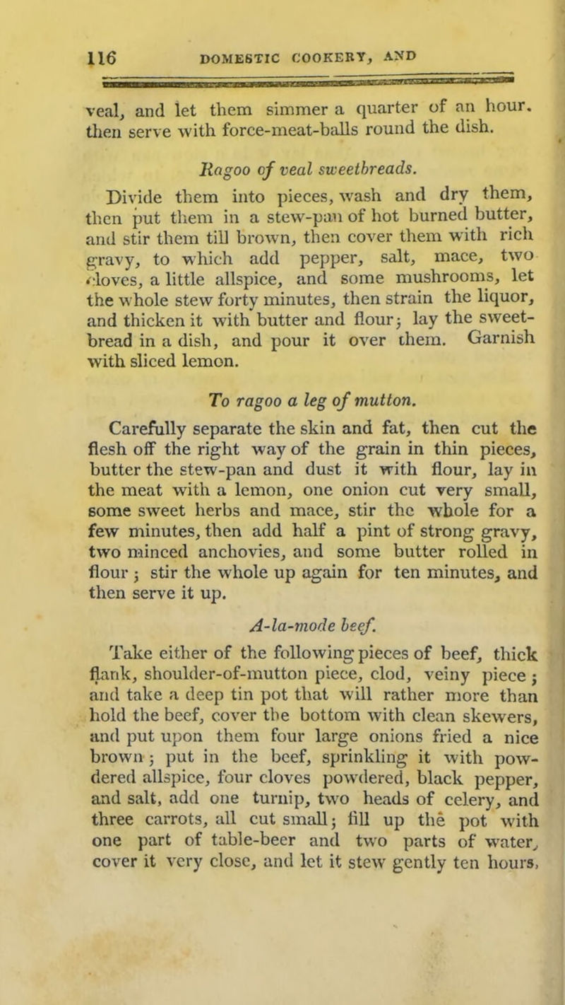 veal, and let them simmer a quarter of an hour, then serve with force-meat-balls round the dish. Ragoo of veal sweetbreads. Divide them into pieces, wash and dry them, then put them in a stew-pan of hot burned butter, and stir them till brown, then cover them with rich gravy, to which add pepper, salt, mace, two cloves, a little allspice, and some mushrooms, let the whole stew forty minutes, then strain the liquor, and thicken it with butter and flour; lay the sweet- bread in a dish, and pour it over them. Garnish with sliced lemon. To ragoo a leg of mutton. Carefully separate the skin and fat, then cut the flesh off the right way of the grain in thin pieces, butter the stew-pan and dust it with flour, lay in the meat writh a lemon, one onion cut very small, some sweet herbs and mace, stir the whole for a few minutes, then add half a pint of strong gravy, two minced anchovies, and some butter rolled in flour 3 stir the whole up again for ten minutes, and then serve it up. A-la-mode beef. Take either of the following pieces of beef, thick flank, shoulder-of-mutton piece, clod, veiny piece ; and take a deep tin pot that will rather more than hold the beef, cover the bottom with clean skewers, and put upon them four large onions fried a nice brown ; put in the beef, sprinkling it with pow- dered allspice, four cloves powdered, black pepper, and salt, add one turnip, two heads of celery, and three carrots, all cut small j fill up the pot with one part of table-beer and two parts of water, cover it very close, and let it stew gently ten hours,