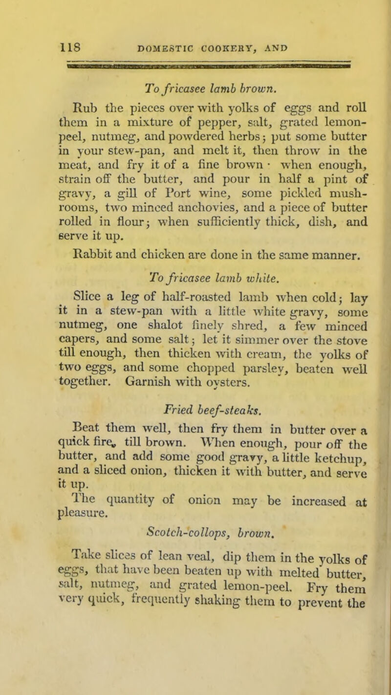 To fricasee lamb brown. Rub the pieces over with yolks of eggs and roll them in a mixture of pepper, salt, grated lemon- peel, nutmeg, and powdered herbs; put some butter in your stew-pan, and melt it, then throw' in the meat, and fry it of a fine brown • w hen enough, strain off the butter, and pour in half a pint of gravy, a gill of Port wine, some pickled mush- rooms, two minced anchovies, and a piece of butter rolled in flour 5 when sufficiently thick, dish, and serve it up. Rabbit and chicken are done in the same manner. To fricasee lamb white. Slice a leg of half-roasted lamb w hen cold; lay it in a stew-pan with a little white gravy, some nutmeg, one shalot finely shred, a few minced capers, and some salt; let it simmer over the stove till enough, then thicken with cream, the yolks of two eggs, and some chopped parsley, beaten well together. Garnish with oysters. Fried beef-steaks. Beat them well, then fry them in butter over a quick fire^ till brown. When enough, pour off the butter, and add some good gravy, a little ketchup, and a sliced onion, thicken it with butter, and serve it up. ffhe quantity of onion may be increased at pleasure. Scotch-collops, brown. Take slices of lean veal, dip them in the yolks of t> s, that ha\ e been beaten up with melted butter, salt, nutmeg, and grated lemon-peel. Fry them very quick, frequently shaking them to prevent the