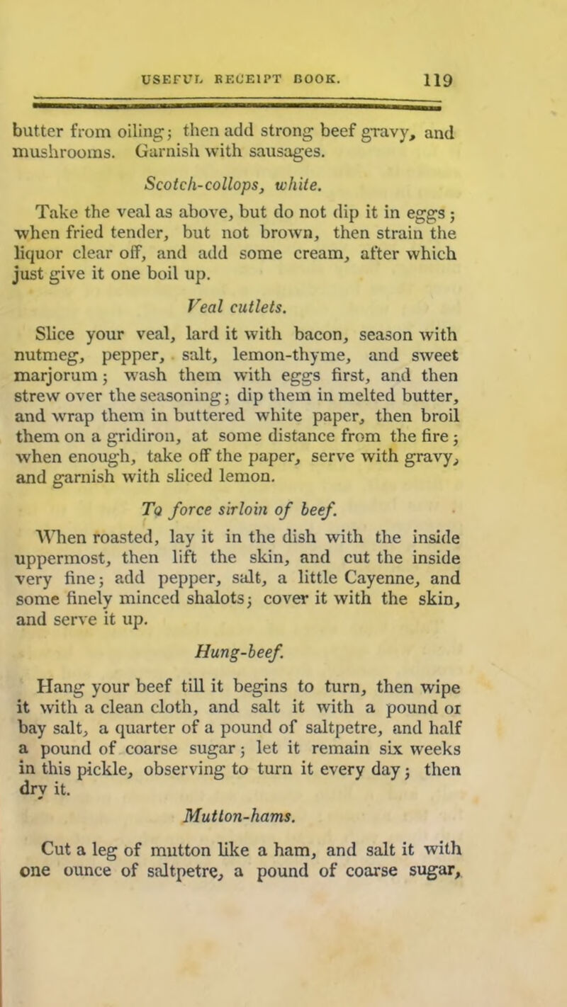 butter from oiling; then add strong beef gravy, and mushrooms. Garnish with sausages. Scotch-collops, white. Take the veal as above, but do not dip it in eggs; when fried tender, but not brown, then strain the liquor clear off, and add some cream, after which just give it one boil up. Veal cutlets. Slice your veal, lard it with bacon, season with nutmeg, pepper, salt, lemon-thyme, and sweet marjorum; wash them with eggs first, and then strew over the seasoning; dip them in melted butter, and wrap them in buttered white paper, then broil them on a gridiron, at some distance from the fire; when enough, take off the paper, serve with gravy, and garnish with sliced lemon. To force sirloin of beef. When roasted, lay it in the dish with the inside uppermost, then lift the skin, and cut the inside very fine; add pepper, salt, a little Cayenne, and some finely minced shalots; cover it with the skin, and serve it up. Hung-beef. Hang your beef till it begins to turn, then wdpe it with a clean cloth, and salt it with a pound or bay salt, a quarter of a pound of saltpetre, and half a pound of coarse sugar; let it remain six weeks in this pickle, observing to turn it every day; then dry it. Mutton-hams. Cut a leg of mutton like a ham, and salt it with one ounce of saltpetre, a pound of coarse sugar.