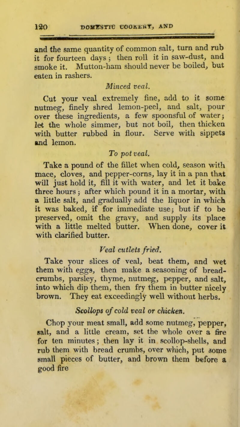 and the same quantity of common salt, turn and rub it for fourteen days ; then roll it in saw-dust, and smoke it. Mutton-liam should never be boiled, but eaten in rashers. Minced veal. Cut your veal extremely fine, add to it some nutmeg, finely shred lemon-peel, and salt, pour over these ingredients, a few spoonsful of water; let the whole simmer, but not boil, then thicken with butter rubbed in flour. Serve with sippets and lemon. To pot veal. Take a pound of the fillet when cold, season with mace, cloves, and pepper-corns, lay it in a pan that will just hold it, fill it with water, and let it bake three hours; after which pound it in a mortar, with a little salt, and gradually add the liquor in which it was baked, if for immediate use; but if to be preserved, omit the gravy, and supply its place with a little melted butter. When done, cover it with clarified butter. Veal cutlets fried. Take your slices of veal, beat them, and wet them with eggs, then make a seasoning of bread- crumbs, parsley, thyme, nutmeg, pepper, and salt, into which dip them, then fry them in butter nicely brown. They eat exceedingly well without herbs. Scollops of cold veal or chicken. Chop your meat small, add some nutmeg, pepper, salt, and a little cream, set the whole over a fire for ten minutes; then lay it in scollop-shells, and rub them with bread crumbs, over which, put some small pieces of butter, and brown them before a good fire