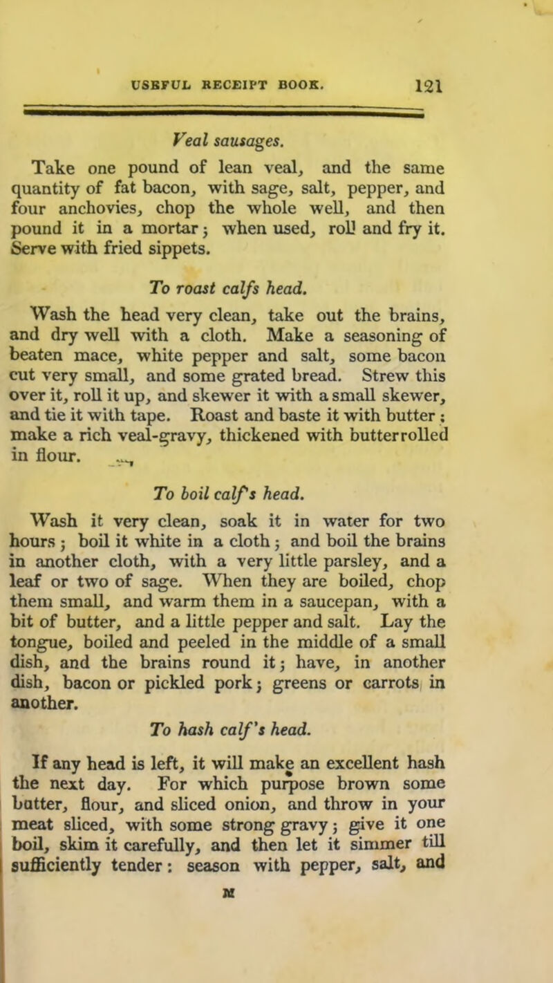 Veal sausages. Take one pound of lean veal, and the same quantity of fat bacon, with sage, salt, pepper, and four anchovies, chop the whole well, and then pound it in a mortar 5 when used, roll and fry it. Serve with fried sippets. To roast calfs head. Wash the head very clean, take out the brains, and dry well with a cloth. Make a seasoning of beaten mace, white pepper and salt, some bacon cut very small, and some grated bread. Strew this over it, roll it up, and skewer it with a small skewer, and tie it with tape. Roast and baste it with butter : make a rich veal-gravy, thickened with butterrolled in flour. ^ To boil calf's head. Wash it very clean, soak it in water for two hours ; boil it white in a cloth j and boil the brains in another cloth, with a very little parsley, and a leaf or two of sage. When they are boiled, chop them small, and warm them in a saucepan, with a bit of butter, and a little pepper and salt. Lay the tongue, boiled and peeled in the middle of a small dish, and the brains round it; have, in another dish, bacon or pickled pork; greens or carrots in another. To hash calf's head. If any head is left, it will make an excellent hash the next day. For which purpose brown some batter, flour, and sliced onion, and throw in your meat sliced, with some strong gravy; give it one boil, skim it carefully, and then let it simmer till sufficiently tender: season with pepper, salt, and in
