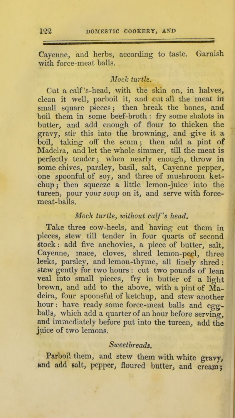 Cayenne, and herbs, according to taste. Garnish with force-meat balls. Mock turtle. Cut a calf’s-head, with the skin on, in halves, clean it well, parboil it, and cut all the meat in small square pieces; then break the bones, and boil them in some beef-broth: fry some shalots in butter, and add enough of flour to thicken the gravy, stir this into the browning, and give it a boil, taking off the scum; then add a pint of Madeira, and let the whole simmer, till the meat is perfectly tenderj when nearly enough, throw in some chives, parsley, basil, salt, Cayenne pepper, one spoonful of soy, and three of mushroom ket- chup ; then squeeze a little lemon-juice into the tureen, pour your soup on it, and serve with force- meat-balls. Mock turtle, without calf's head. Take three cow-heels, and having cut them in pieces, stew till tender in four quarts of second stock: add five anchovies, a piece of butter, salt, Cayenne, mace, cloves, shred lemon-peel, three leeks, parsley, and lemon-thyme, all finely shred : stew gently for two hours : cut two pounds of lean veal into small pieces, fry in butter of a light brown, and add to the above, with a pint of Ma- deira, four spoonsful of ketchup, and stew another hour: have ready some force-meat balls and egg- balls, which add a quarter of an hour before serving, and immediately before put into the tureen, add the juice of two lemons. Sweetbreads. Parboil them, and stew them with white gravy, and add salt, pepper, floured butter, and cream j