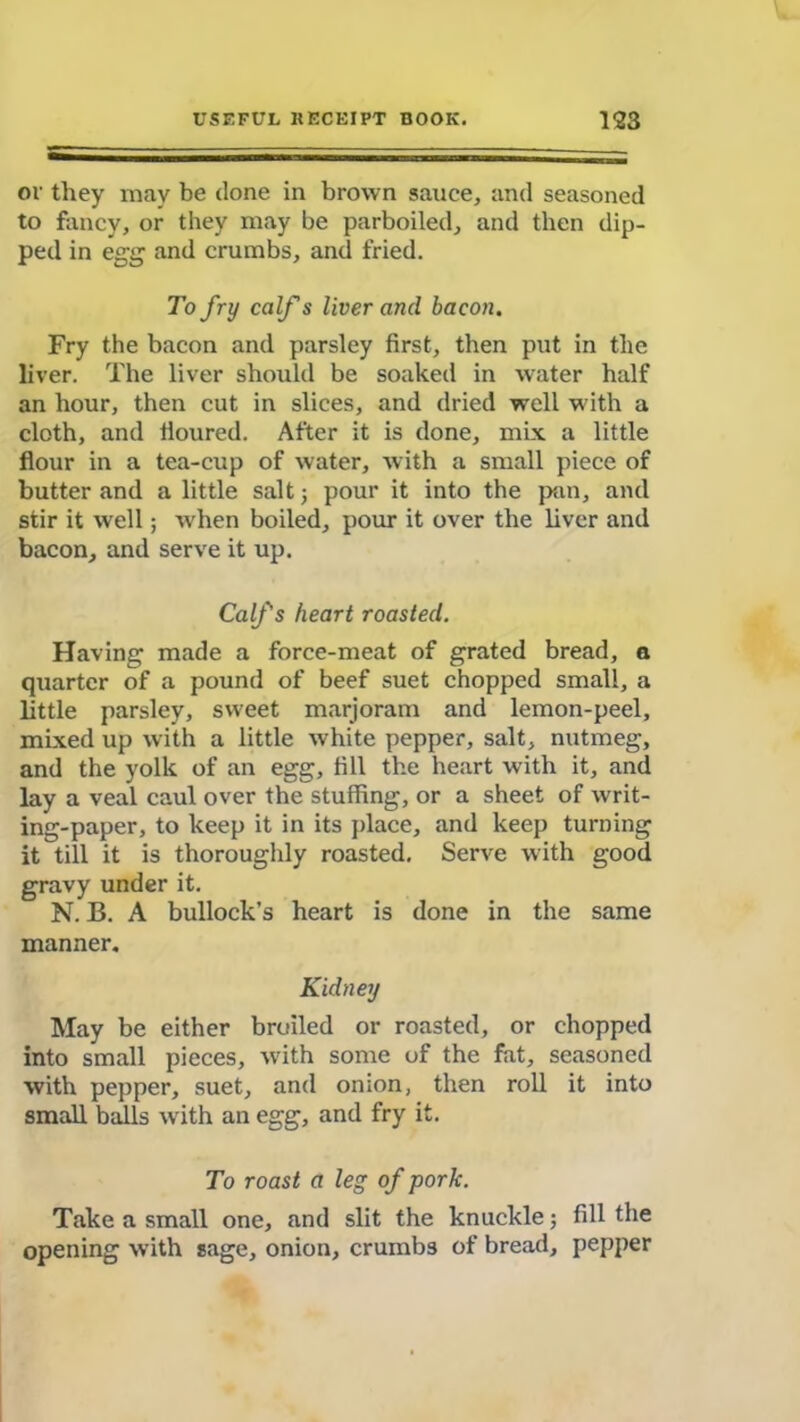 or they may be done in brown sauce, and seasoned to fancy, or they may be parboiled, and then dip- ped in egg and crumbs, and fried. To fry calf s liver and bacon. Fry the bacon and parsley first, then put in the liver. The liver should be soaked in water half an hour, then cut in slices, and dried well with a cloth, and lioured. After it is done, mix a little flour in a tea-cup of water, with a small piece of butter and a little salt; pour it into the pan, and stir it well; when boiled, pour it over the liver and bacon, and serve it up. Calfs heart roasted. Having made a force-meat of grated bread, a quarter of a pound of beef suet chopped small, a little parsley, sweet marjoram and lemon-peel, mixed up with a little white pepper, salt, nutmeg, and the yolk of an egg, fill the heart with it, and lay a veal caul over the stuffing, or a sheet of writ- ing-paper, to keep it in its place, and keep turning it till it is thoroughly roasted. Serve with good gravy under it. N. B. A bullock’s heart is done in the same manner. Kidney May be either broiled or roasted, or chopped into small pieces, with some of the fat, seasoned with pepper, suet, and onion, then roll it into small balls with an egg, and fry it. To roast a leg of pork. Take a small one, and slit the knuckle; fill the opening with sage, onion, crumbs of bread, pepper