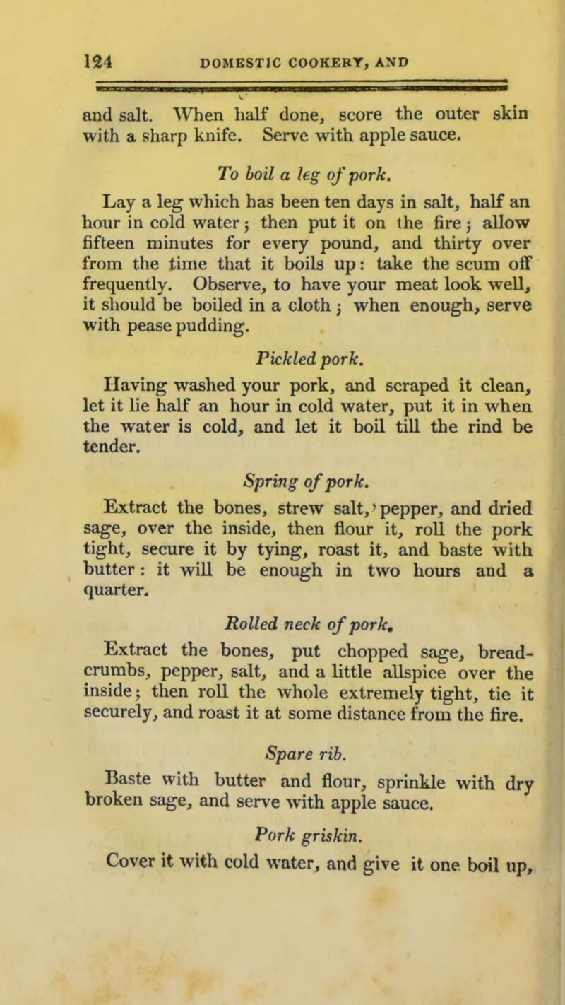 and salt. When half done, score the outer skin with a sharp knife. Serve with apple sauce. To boil a leg of pork. Lay a leg which has been ten days in salt, half an hour in cold water; then put it on the fire j allow fifteen minutes for every pound, and thirty over from the time that it boils up: take the scum off frequently. Observe, to have your meat look well, it should be boiled in a cloth j when enough, serve with pease pudding. Pickled pork. Having washed your pork, and scraped it clean, let it lie half an hour in cold water, put it in when the water is cold, and let it boil till the rind be tender. Spring of pork. Extract the bones, strew salt, ’ pepper, and dried sage, over the inside, then flour it, roll the pork tight, secure it by tying, roast it, and baste with butter: it will be enough in two hours and a quarter. Rolled neck of pork, Extract the bones, put chopped sage, bread- crumbs, pepper, salt, and a little allspice over the inside; then roll the whole extremely tight, tie it securely, and roast it at some distance from the fire. Spare rib. Baste with butter and flour, sprinkle with dry broken sage, and serve with apple sauce. Pork griskin. Cover it with cold water, and give it one boil up.
