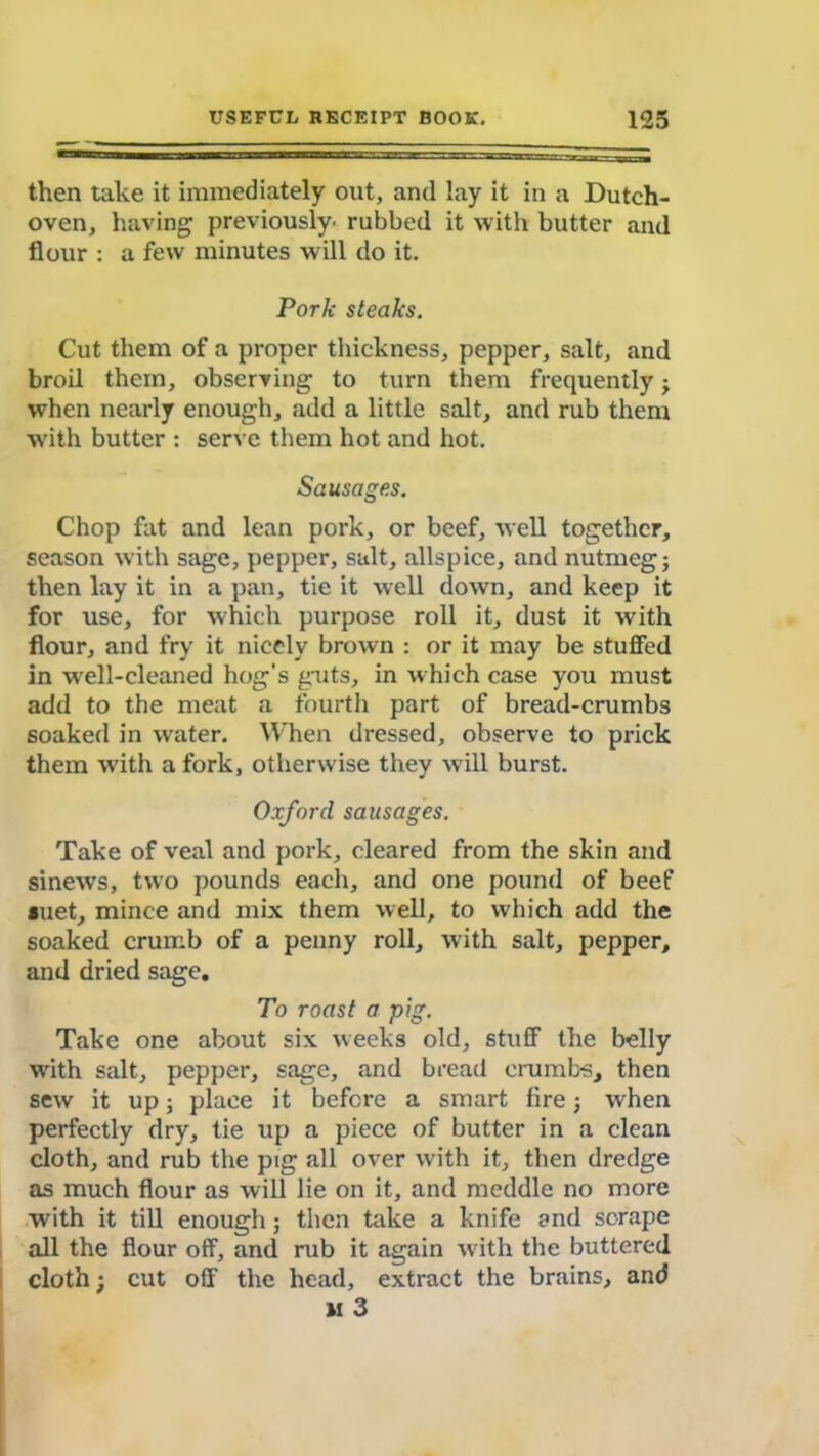 then take it immediately out, and lay it in a Dutch- oven, having previously' rubbed it with butter and flour : a few minutes will do it. Pork steaks. Cut them of a proper thickness, pepper, salt, and broil them, observing to turn them frequently ; when nearly enough, add a little salt, and rub them with butter : serve them hot and hot. Sausages. Chop fat and lean pork, or beef, well together, season with sage, pepper, salt, allspice, and nutmeg; then lay it in a pan, tie it well down, and keep it for use, for which purpose roll it, dust it with flour, and fry it nicely brown : or it may be stuffed in well-cleaned hog’s guts, in which case you must add to the meat a fourth part of bread-crumbs soaked in water. When dressed, observe to prick them with a fork, otherwise they will burst. Oxford sausages. Take of veal and pork, cleared from the skin and sinews, two pounds each, and one pound of beef *uet, mince and mix them well, to which add the soaked crumb of a penny roll, with salt, pepper, and dried sage. To roast a pig. Take one about six weeks old, stuff the belly with salt, pepper, sage, and bread crumbs, then sew it up; place it before a smart fire; when perfectly dry, tie up a piece of butter in a clean cloth, and rub the pig all over with it, then dredge as much flour as will lie on it, and meddle no more with it till enough; then take a knife and scrape all the flour off, and rub it again with the buttered cloth; cut off the head, extract the brains, and u 3