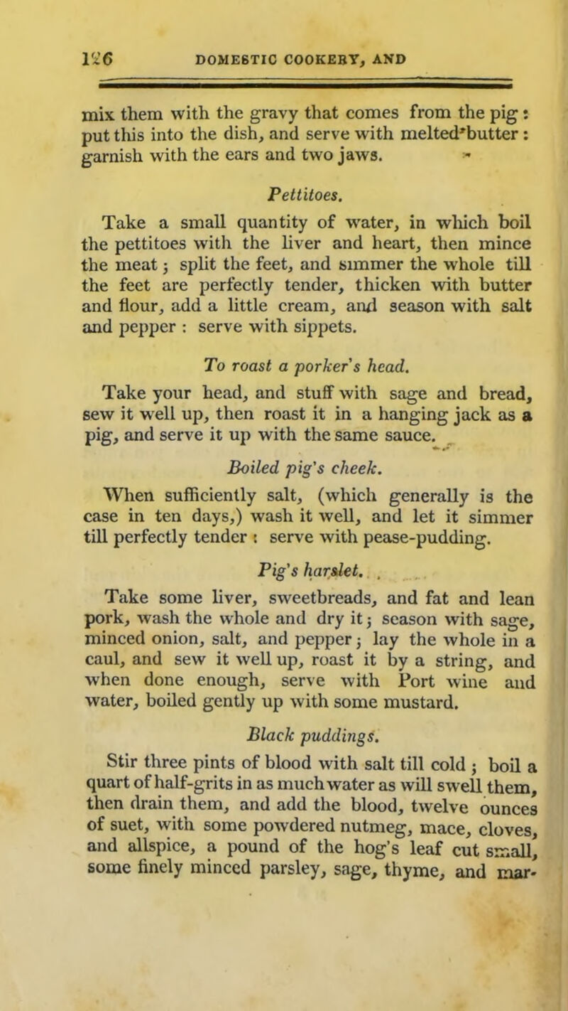 mix them with the gravy that comes from the pig: put this into the dish, and serve with melted'butter: garnish with the ears and two jaws. - Pettitoes. Take a small quantity of water, in which boil the pettitoes with the liver and heart, then mince the meat 5 split the feet, and simmer the whole till the feet are perfectly tender, thicken with butter and flour, add a little cream, ami season with salt and pepper : serve with sippets. To roast a porker's head. Take your head, and stuff with sage and bread, sew it well up, then roast it in a hanging jack as a pig, and serve it up with the same sauce. Boiled pig's cheek. When sufficiently salt, (which generally is the case in ten days,) wash it well, and let it simmer till perfectly tender : serve with pease-pudding. Pig's harslet. , Take some liver, sweetbreads, and fat and lean pork, wash the whole and dry it 3 season with sage, minced onion, salt, and pepper j lay the whole in a caul, and sew it well up, roast it by a string, and when done enough, serve with Fort wine and water, boiled gently up with some mustard. Black puddings. Stir three pints of blood with salt till cold 3 boil a quart of half-grits in as much water as will swell them, then drain them, and add the blood, twelve ounces of suet, with some pow dered nutmeg, mace, cloves, and allspice, a pound of the hog’s leaf cut small, some finely minced parsley, sage, thyme, and mar-
