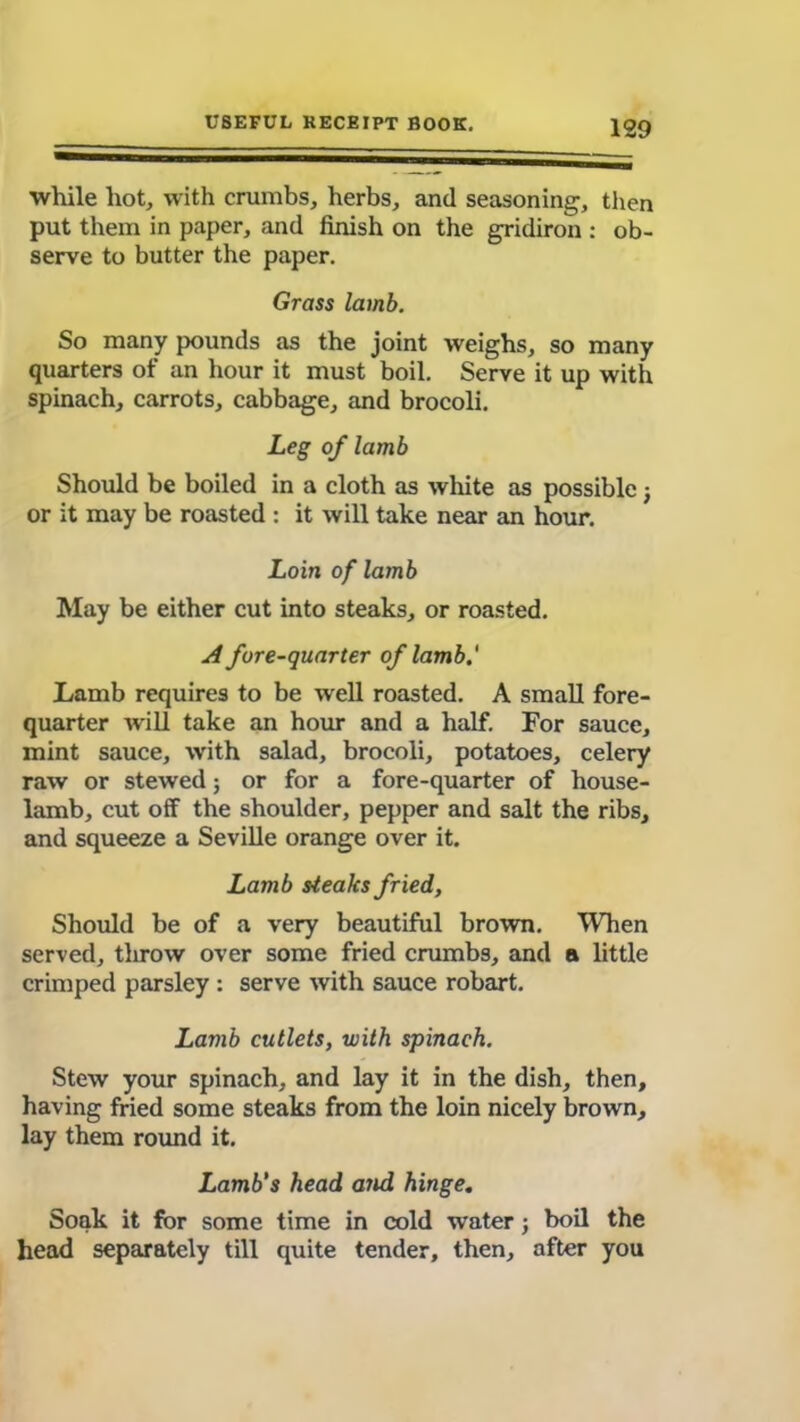 while liot, with crumbs, herbs, and seasoning, then put them in paper, and finish on the gridiron : ob- serve to butter the paper. Grass lamb. So many pounds as the joint weighs, so many quarters of an hour it must boil. Serve it up with spinach, carrots, cabbage, and brocoli. Leg of lamb Should be boiled in a cloth as white as possible j or it may be roasted : it will take near an hour. Loin of lamb May be either cut into steaks, or roasted. A fore-quarter of lamb.' Lamb requires to be well roasted. A small fore- quarter will take an hour and a half. For sauce, mint sauce, with salad, brocoli, potatoes, celery raw or stewed; or for a fore-quarter of house- lamb, cut off the shoulder, pepper and salt the ribs, and squeeze a Seville orange over it. Lamb steaks fried, Should be of a very beautiful brown. When served, throw over some fried crumbs, and a little crimped parsley : serve with sauce robart. Lamb cutlets, with spinach. Stew your spinach, and lay it in the dish, then, having fried some steaks from the loin nicely brown, lay them round it. Lamb's head and hinge. Soak it for some time in cold water; boil the head separately till quite tender, then, after you