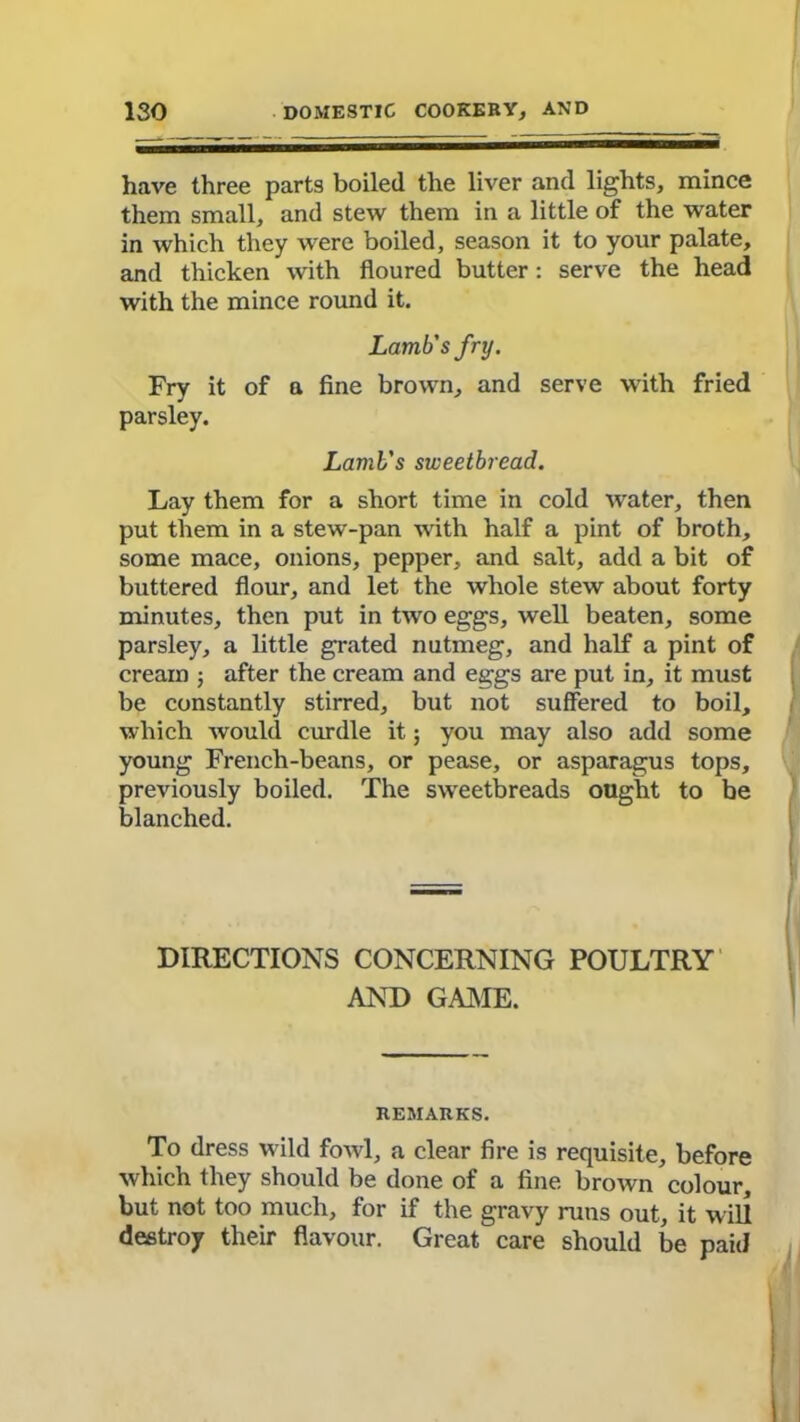 have three parts boiled the liver and lights, mince them small, and stew them in a little of the water in which they were boiled, season it to your palate, and thicken with floured butter: serve the head with the mince round it. Lamb's fry. Fry it of a fine brown, and serve with fried parsley. Lamb's sweetbread. Lay them for a short time in cold water, then put them in a stew-pan with half a pint of broth, some mace, onions, pepper, and salt, add a bit of buttered flour, and let the whole stew about forty minutes, then put in two eggs, well beaten, some parsley, a little grated nutmeg, and half a pint of cream ; after the cream and eggs are put in, it must be constantly stirred, but not suffered to boil, which would curdle it; you may also add some young French-beans, or pease, or asparagus tops, previously boiled. The sweetbreads ought to be blanched. DIRECTIONS CONCERNING POULTRY AND GAME. REMARKS. To dress wild fowl, a clear fire is requisite, before which they should be done of a fine brown colour, but not too much, for if the gravy runs out, it will destroy their flavour. Great care should be paid