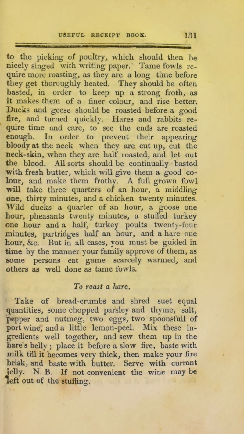 to the picking of poultry, which should then he nicely singed with writing paper. Tame fowls re- quire more roasting, as they are a long time before they get thoroughly heated. They should be often basted, in order to keep up a strong froth, as it makes them of a finer colour, and rise better. Ducks and geese should be roasted before a good fire, and turned quickly. Hares and rabbits re- quire time and care, to see the ends are roasted enough. In order to prevent their appearing bloody at the neck when they are cut up, cut the neck-skin, when they are half roasted, and let out the blood. All sorts should be continually basted with fresh butter, which will give them a good co- lour, and make them frothy. A full grown fowl will take three quarters of an hour, a middling one, thirty minutes, and a chicken twenty minutes. Wild ducks a quarter of an hour, a goose one hour, pheasants twenty minutes, a stuffed turkey one hour and a half, turkey poults twenty-four minutes, partridges half an hour, and a hare one hour, &c. But in all cases, you must be guided in time by the manner your family approve of them, as some persons eat game scarcely warmed, and others as well done as tame fowls. To roast a hare. Take of bread-crumbs and shred suet equal quantities, some chopped parsley and thyme, salt, pepper and nutmeg, two eggs, two spoonsfull of port wine, and a little lemon-peel. Mix these in- gredients well together, and sew them up in the hare’s belly ; place it before a slow fire, baste with milk till it becomes very thick, then make your fire brisk, and baste with butter. Serve with currant jelly. N. B. If not convenient the wine may be left out of the stuffing.