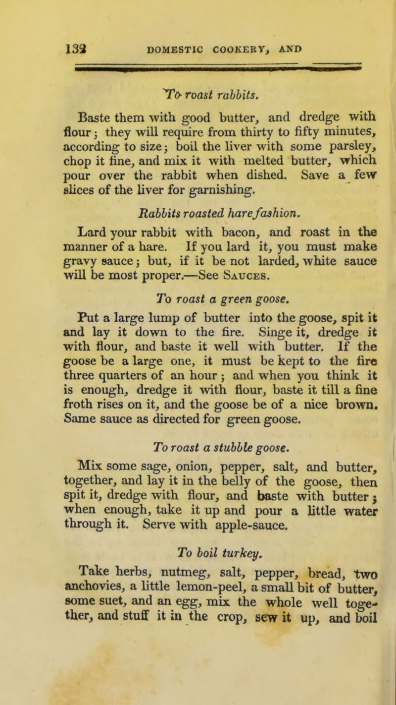 'To- roast rabbits. Baste them with good butter, and dredge with flour j they will require from thirty to fifty minutes, according to size; boil the liver with some parsley, chop it fine, and mix it with melted butter, which pour over the rabbit when dished. Save a few slices of the liver for garnishing. Rabbits roasted hare fashion. Lard your rabbit with bacon, and roast in the manner of a hare. If you lard it, you must make gravy sauce; but, if it be not larded, white sauce will be most proper.—See Sauces. To roast a green goose. Put a large lump of butter into the goose, spit it and lay it down to the fire. Singe it, dredge it with flour, and baste it well with butter. If the goose be a large one, it must be kept to the fire three quarters of an hour ; and when you think it is enough, dredge it with flour, baste it till a fine froth rises on it, and the goose be of a nice brown. Same sauce as directed for green goose. To roast a stubble goose. Mix some sage, onion, pepper, salt, and butter, together, and lay it in the belly of the goose, then spit it, dredge with flour, and baste with butter j when enough, take it up and pour a little water through it. Serve with apple-sauce. To boil turkey. Take herbs, nutmeg, salt, pepper, bread, two anchovies, a little lemon-peel, a small bit of butter, some suet, and an egg, mix the whole well toge- ther, and stuff it in the crop, sew it up, and boil