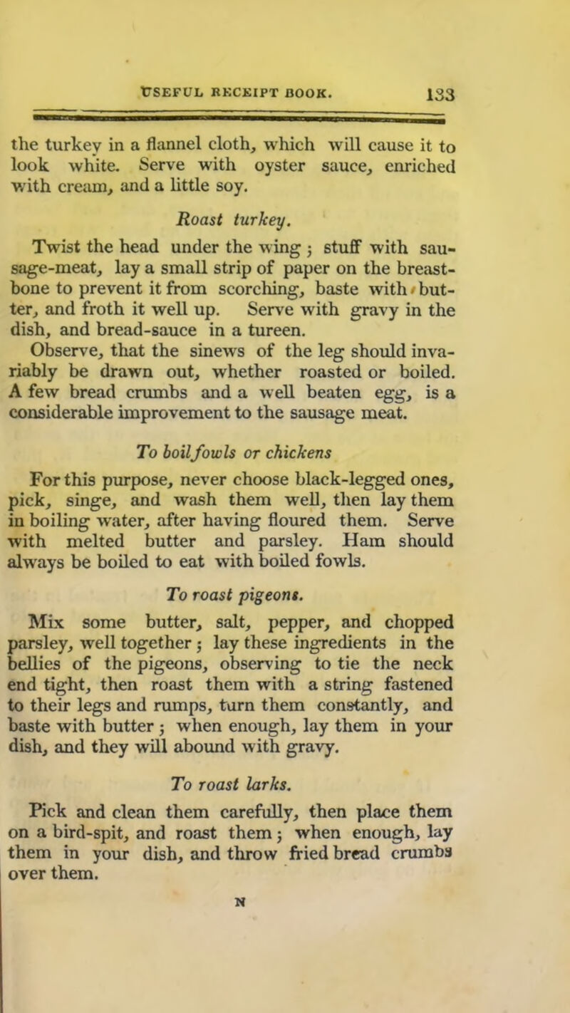 the turkey in a flannel cloth, which will cause it to look white. Serve with oyster sauce, enriched with cream, and a little soy. Roast turkey. Twist the head under the wing 5 stuff with sau- sage-meat, lay a small strip of paper on the breast- bone to prevent it from scorching, baste with < but- ter, and froth it well up. Serve with gravy in the dish, and bread-sauce in a tureen. Observe, that the sinews of the leg should inva- riably be drawn out, whether roasted or boiled. A few bread crumbs and a well beaten egg, is a considerable improvement to the sausage meat. To boilfowls or chickens For this purpose, never choose black-legged ones, pick, singe, and wash them well, then lay them in boiling water, after having floured them. Serve with melted butter and parsley. Ham should always be boiled to eat with boiled fowls. To roast pigeons. Mix some butter, salt, pepper, and chopped parsley, well together 5 lay these ingredients in the bellies of the pigeons, observing to tie the neck end tight, then roast them with a string fastened to their legs and rumps, turn them constantly, and baste with butter ; when enough, lay them in your dish, and they will abound with gravy. To roast larks. Pick and clean them carefully, then place them on a bird-spit, and roast them; when enough, lay them in your dish, and throw fried bread crumbs over them. N