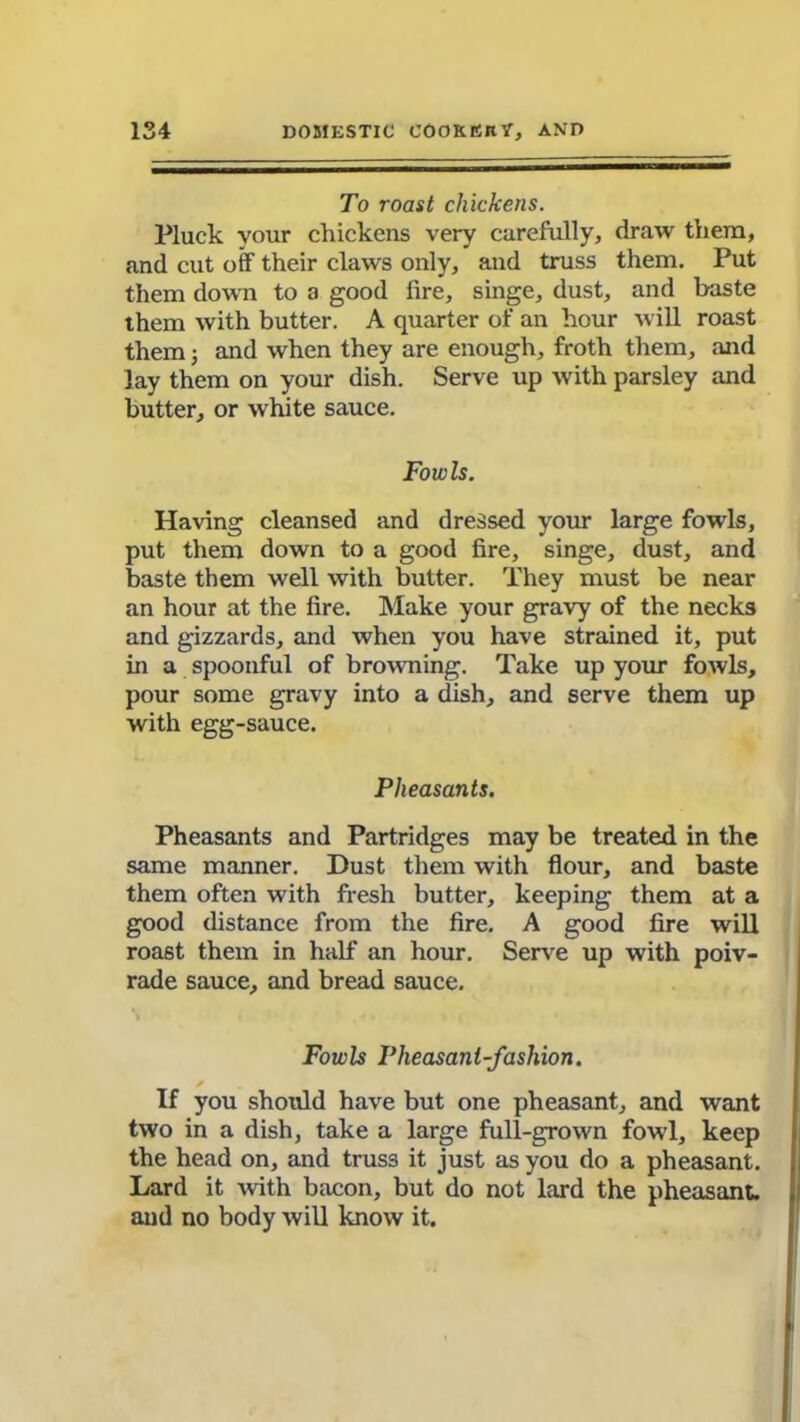 To roast chickens. Pluck your chickens very carefully, draw them, and cut off their claws only, and truss them. Put them down to a good fire, singe, dust, and baste them with butter. A quarter of an hour will roast them; and when they are enough, froth them, and lay them on your dish. Serve up with parsley and butter, or white sauce. Fowls. Having cleansed and dressed your large fowls, put them down to a good fire, singe, dust, and baste them well with butter. They must be near an hour at the fire. Make your gravy of the necks and gizzards, and when you have strained it, put in a spoonful of browning. Take up your fowls, pour some gravy into a dish, and serve them up with egg-sauce. Pheasants. Pheasants and Partridges may be treated in the same manner. Dust them with flour, and baste them often with fresh butter, keeping them at a good distance from the fire. A good fire will roast them in half an hour. Serve up with poiv- rade sauce, and bread sauce. Fowb Pheasant-fashion. If you should have but one pheasant, and want two in a dish, take a large full-grown fowl, keep the head on, and truss it just as you do a pheasant. Lard it with bacon, but do not lard the pheasant, and no body will know it.