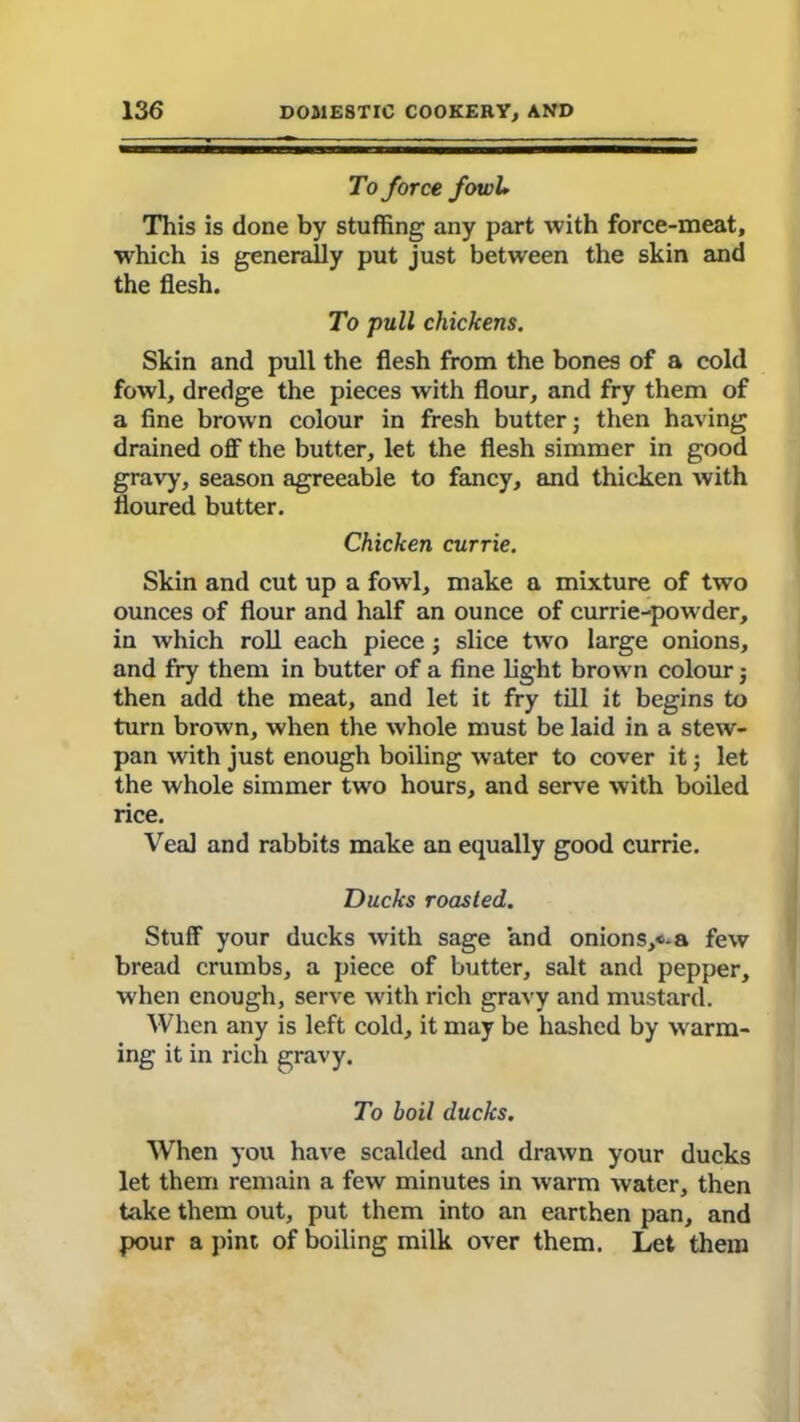 To force fowll This is done by stuffing any part with force-meat, which is generally put just between the skin and the flesh. To pull chickens. Skin and pull the flesh from the bones of a cold fowl, dredge the pieces with flour, and fry them of a fine brown colour in fresh butter) then having drained off the butter, let the flesh simmer in good gravy, season agreeable to fancy, and thicken with floured butter. Chicken currie. Skin and cut up a fowl, make a mixture of two ounces of flour and half an ounce of currie-powder, in which roll each piece; slice two large onions, and fry them in butter of a fine light brown colour j then add the meat, and let it fry till it begins to turn brown, when the whole must be laid in a stew- pan with just enough boiling water to cover it; let the whole simmer two hours, and serve with boiled rice. Veal and rabbits make an equally good currie. Ducks roasted. Stuff your ducks with sage and onions,«*a few bread crumbs, a piece of butter, salt and pepper, when enough, serve with rich gravy and mustard. When any is left cold, it may be hashed by warm- ing it in rich gravy. To boil ducks. When you have scalded and drawn your ducks let them remain a few minutes in warm water, then take them out, put them into an earthen pan, and pour a pint of boiling milk over them. Let them