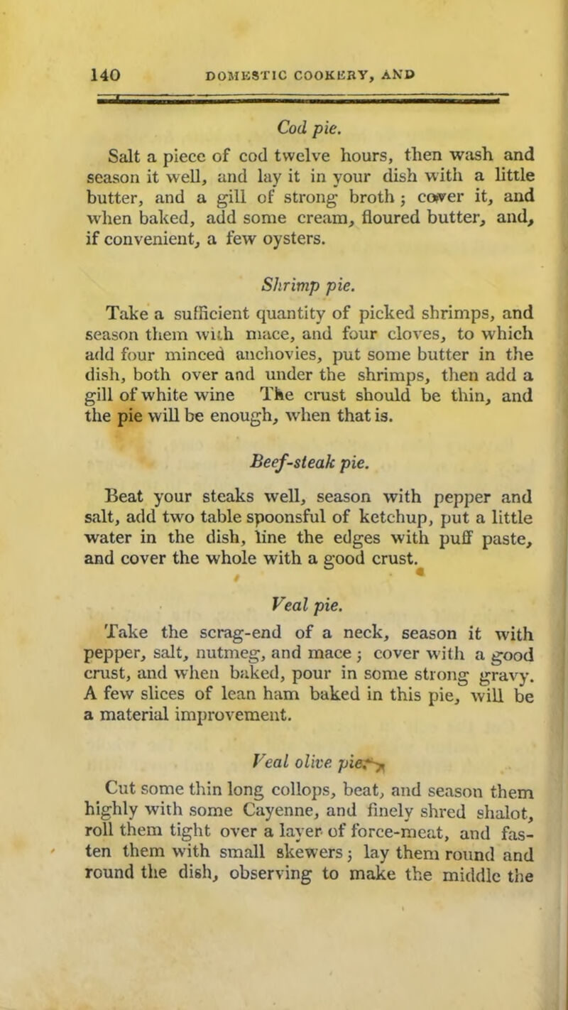Cod pie. Salt a piece of cod twelve hours, then wash and season it well, and lay it in your dish with a little butter, and a gill of strong broth ; cower it, and when baked, add some cream, floured butter, and, if convenient, a few oysters. Shrimp pie. Take a sufficient quantity of picked shrimps, and season them with mace, and four cloves, to which add four minced anchovies, put some butter in the dish, both over and under the shrimps, then add a gill of white wine The crust should be thin, and the pie will be enough, when that is. Beef-steah pie. Beat your steaks well, season with pepper and salt, add two table spoonsful of ketchup, put a little water in the dish, line the edges with puff paste, and cover the whole with a good crust. Veal pie. Take the scrag-end of a neck, season it with pepper, salt, nutmeg, and mace ; cover with a good crust, and when baked, pour in some strong gravy. A few slices of lean ham baked in this pie, will be a material improvement. Veal olive pies? Cut some thin long eollops, beat, and season them highly with some Cayenne, and finely shred shalot, roll them tight over a layer of force-meat, and fas- ten them with small skewers; lay them round and round the dish, observing to make the middle the
