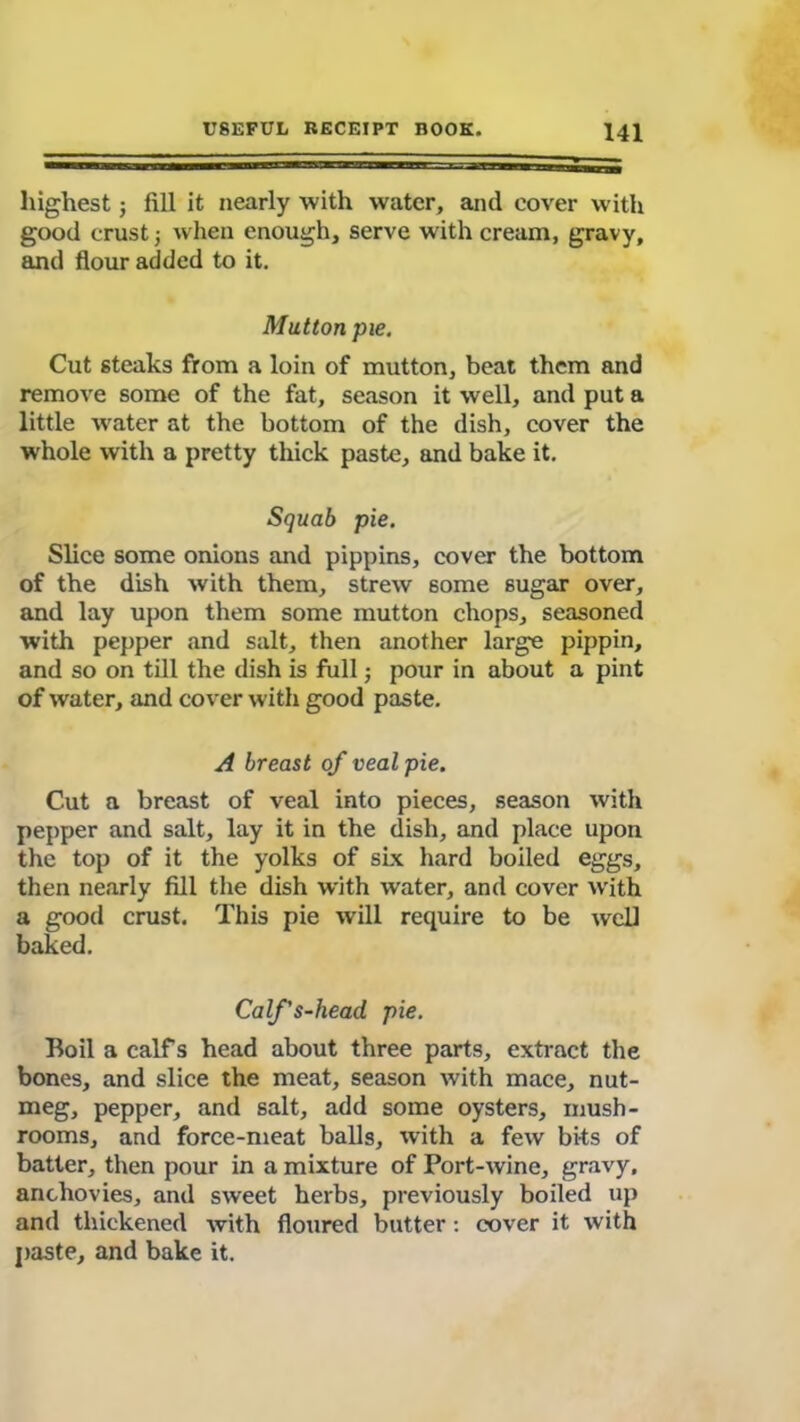 highest; fill it nearly with water, and cover with good crust ■, when enough, serve with cream, gravy, and flour added to it. Mutton pie. Cut steaks from a loin of mutton, beat them and remove some of the fat, season it well, and put a little water at the bottom of the dish, cover the whole with a pretty thick paste, and bake it. Squab pie. Slice some onions and pippins, cover the bottom of the dish with them, strew some sugar over, and lay upon them some mutton chops, seasoned with pepper and salt, then another large pippin, and so on till the dish is full; pour in about a pint of water, and cover with good paste. A breast of veal pie. Cut a breast of veal into pieces, season with pepper and salt, lay it in the dish, and place upon the top of it the yolks of six hard boiled eggs, then nearly fill the dish with water, and cover with a good crust. This pie will require to be well baked. Calf's-head pie. Boil a calf s head about three parts, extract the bones, and slice the meat, season with mace, nut- meg, pepper, and salt, add some oysters, mush- rooms, and force-meat balls, with a few bits of batter, then pour in a mixture of Port-wine, gravy, anchovies, and sweet herbs, previously boiled up and thickened with floured butter : cover it with paste, and bake it.