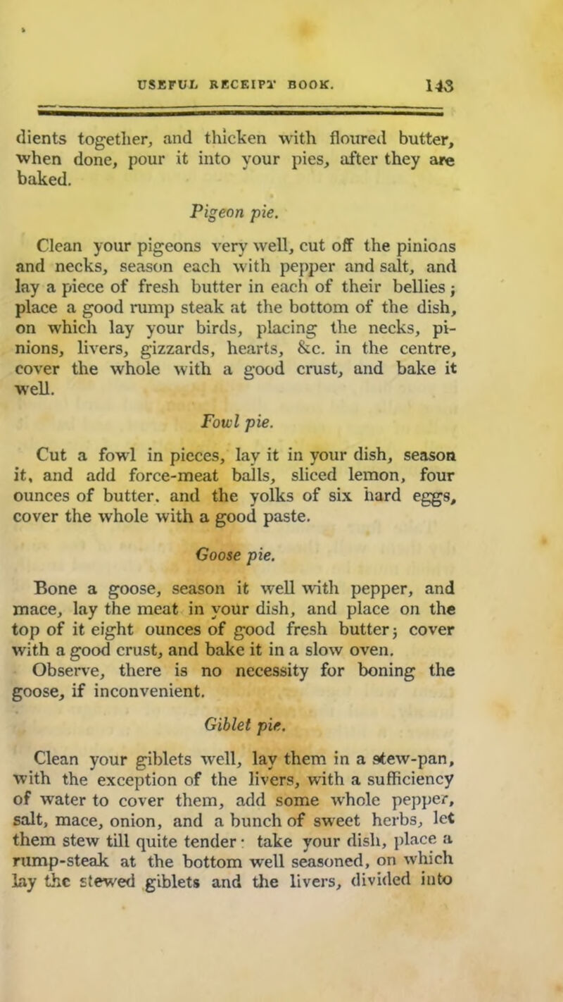dients together, and thicken with floured butter, when done, pour it into your pies, after they are baked. Pigeon pie. Clean your pigeons very well, cut off the pinions and necks, season each with pepper and salt, and lay a piece of fresh butter in each of their bellies; place a good rump steak at the bottom of the dish, on which lay your birds, placing the necks, pi- nions, livers, gizzards, hearts, &c. in the centre, cover the whole with a good crust, and bake it well. Fowl pie. Cut a fowl in pieces, lay it in your dish, season it, and add force-meat balls, sliced lemon, four ounces of butter, and the yolks of six hard eggs, cover the whole with a good paste. Goose pie. Bone a goose, season it well with pepper, and mace, lay the meat in your dish, and place on the top of it eight ounces of good fresh butter 5 cover with a good crust, and bake it in a slow oven. Observe, there is no necessity for boning the goose, if inconvenient. Giblet pie. Clean your giblets well, lay them in a stew-pan, with the exception of the livers, with a sufficiency of water to cover them, add some whole pepper, salt, mace, onion, and a bunch of sweet herbs, let them stew till quite tender • take your dish, place a rump-steak at the bottom well seasoned, on which Lay the stewed giblets and the livers, divided into