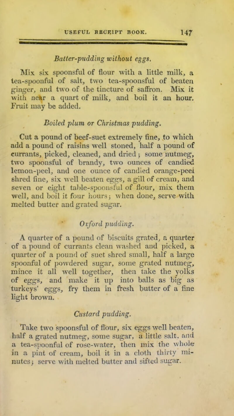Batter-pudding without eggs. Mix six spoonsful of flour with a little milk, a tea-spoonful of salt, two tea-spoonsful of beaten ginger, and two of the tincture of saffron. Mix it with near a quart of milk, and boil it an hour. Fruit may be added. Boiled plum or Christmas pudding. Cut a pound of beef-suet extremely fine, to which add a pound of raisins well stoned, half a pound of eurrants, picked, cleaned, and dried ; some nutmeg, two spoonsful of brandy, two ounces of candied lemon-peel, and one ounce of candied orange-peel shred fine, six well beaten eggs, a gill of cream, and seven or eight table-spoonsful of flour, mix them well, and boil it four hours j when done, serve with melted butter and grated sugar. Ovford pudding. A quarter of a pound of biscuits grated, a quarter of a pound of currants clean washed and picked, a quarter of a pound of suet shred small, half a large spoonful of powdered sugar, some grated nutmeg, mince it all well together, then take the yolks of eggs, and make it up into balls as big as turkeys’ eggs, fry them in fresh butter of a fine light brown. Custard pudding. Take two spoonsful of flour, six eggs well beaten, half a grated nutmeg, some sugar, a little salt, and a tea-spoonful of rose-water, then mix the whole in a pint of cream, boil it in a cloth thirty mi- nutes j serve with melted butter and sifted sugar.