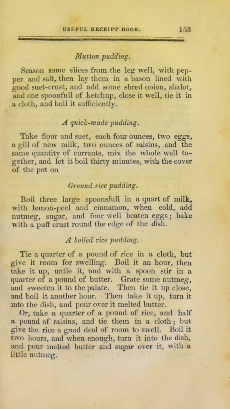 Mutton pudding. Season some slices from the leg; well, with pep- per and salt, then lay them in a bason lined with good suet-crust, and add some shred onion, shalot, and one spoonfull of ketchup, close it well, tie it in a cloth, and boil it sufficiently. A quick-made pudding. Take flour and suet, each four ounces, two eggs, a gill of new milk, two ounces of raisins, and the same quantity of currants, mix the whole well to- gether, and let it boil thirty minutes, with the cover of the pot on Ground rice pudding. Boil three large spoonsfull in a quart of milk, with lemon-peel and cinnamon, when cold, add nutmeg, sugar, and four well beaten eggs 5 bake with a puff crust round the edge of the dish. A boiled rice pudding. Tie a quarter of a pound of rice in a cloth, but give it room for swelling. Boil it an hour, then take it up, untie it, and with a spoon stir in a quarter of a pound of butter. Grate some nutmeg, and sweeten it to the palate. Then tie it up close, and boil it another hour. Then take it up, turn it into the dish, and pour over it melted butter. Or, take a quarter of a pound of rice, and half a pound of raisins, and tie them in a cloth; but give the rice a good deal of room to swell. Boil it two hours, and when enough, turn it into the dish, and pour melted butter and sugar over it, with a little nutmeg.