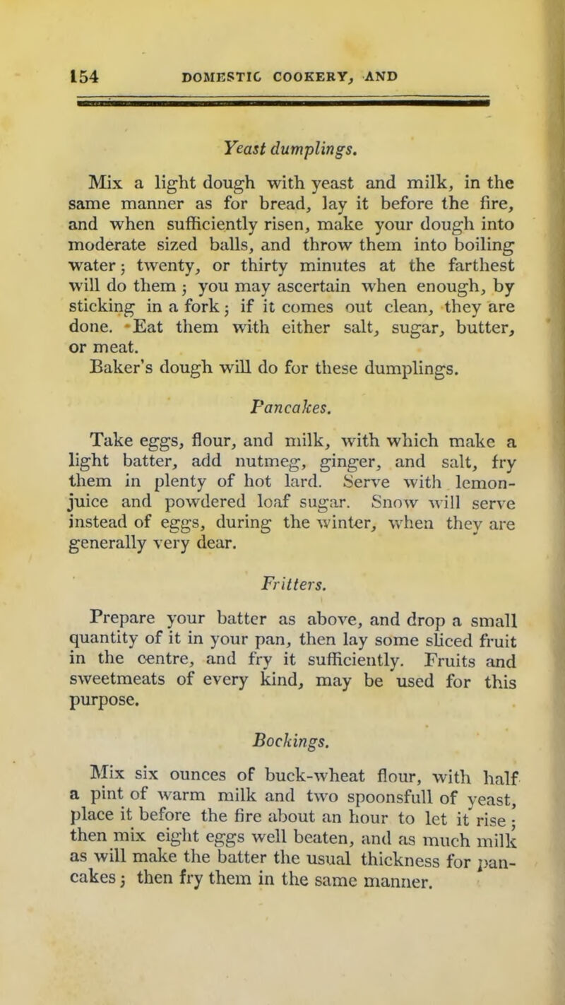 Yeast dumplings. Mix a light dough with yeast and milk, in the same manner as for bread, lay it before the fire, and when sufficiently risen, make your dough into moderate sized balls, and throw them into boiling water; twenty, or thirty minutes at the farthest will do them 5 you may ascertain when enough, by sticking in a fork; if it comes out clean, they are done. *Eat them with either salt, sugar, butter, or meat. Baker’s dough will do for these dumplings. Pancakes. Take eggs, flour, and milk, with which make a light batter, add nutmeg, ginger, and salt, fry them in plenty of hot lard. Serve with lemon- juice and powdered loaf sugar. Snow Mill serve instead of eggs, during the winter, when they are generally very dear. Fritters. Prepare your batter as above, and drop a small quantity of it in your pan, then lay some sliced fruit in the centre, and fry it sufficiently. Fruits and sweetmeats of every kind, may be used for this purpose. Bockings. Mix six ounces of buck-Mheat flour, with half a pint of M^arm milk and two spoonsfull of yeast, place it before the fire about an hour to let it rise • then mix eight eggs well beaten, and as much milk as will make the batter the usual thickness for pan- cakes 5 then fry them in the same manner.