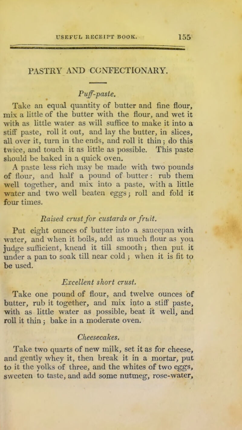 PASTRY AND CONFECTIONARY. Puff-paste. • Take an equal quantity of butter and fine flour, mix a little of the butter with the flour, and wet it with as little water as will suffice to make it into a stiff paste, roll it out, and lay the butter, in slices, all over it, turn in the ends, and roll it thin; do this twice, and touch it as little as possible. This paste should be baked in a quick oven. A paste less rich may be made with two pounds of flour, and half a pound of butter : rub them well together, and mix into a paste, with a little water and two well beaten eggs j roll and fold it four times. Raised crust for custards or fruit. Put eight ounces of butter into a saucepan with water, and when it boils, add as much flour as you judge sufficient, knead it till smooth; then put it under a pan to soak till near cold ; when it is fit to be used. Excellent short crust. Take one pound of flour, and twelve ounces of butter, rub it together, and mix into a stiff paste, with as little water as possible, beat it well, and roll it thin 5 bake in a moderate oven. Cheesecakes. Take two quarts of new milk, set it as for cheese, and gently whey it, then break it in a mortar, put to it the yolks of three, and the whites of two eggs, sweeten to taste, and add some nutmeg, rose-water.