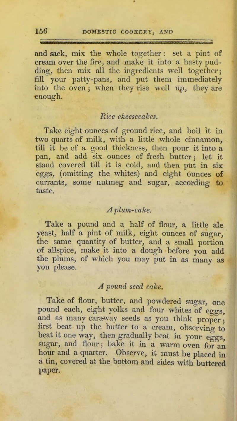 and sack, mix the whole together: set a pint of cream over the fire, and make it into a hasty pud- ding, then mix all the ingredients well together; fill your patty-pans, and put them immediately into the oven; when they rise well up, they are enough. Rice cheesecakes. Take eight ounces of ground rice, and boil it in two quarts of milk, with a little whole cinnamon, till it be of a good thickness, then pour it into a pan, and add six ounces of fresh butter; let it stand covered till it is cold, and then put in six eggs, (omitting the whites) and eight ounces of currants, some nutmeg and sugar, according to taste. A plum-cake. Take a pound and a half of flour, a little ale yeast, half a pint of milk, eight ounces of sugar, the same quantity of butter, and a small portion of allspice, make it into a dough before you add the plums, of which you may put in as many as you please. A pound seed cake. Take of flour, butter, and powdered sugar, one pound each, eight yolks and four whites of eggs, and as many caraway seeds as you think proper; first beat up the butter to a cream, observing to beat it one way, then gradually beat in your eggs, sugar, and flour; bake it in a warm oven for an hour and a quarter. Observe, it must be placed in a tin, covered at the bottom and sides with buttered paper.