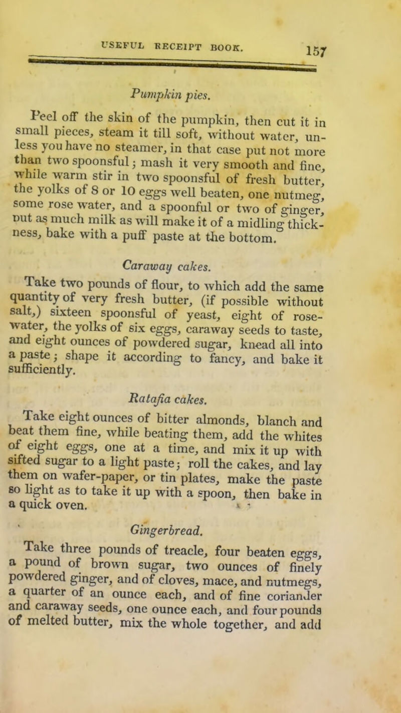 Pumpkin pies. Peel off the skin of the pumpkin, then cut it in small pieces, steam it till soft, without water, un- less you have no steamer, in that case put not more than two spoonsful 5 mash it very smooth and fine while warm stir in two spoonsful of fresh butter' the yolks of 8 or 10 eggs well beaten, one nutmeg, some rose water, and a spoonful or two of ginger, mxt as much milk as will make it of a midling thfck- ness, bake with a puff paste at tiie bottom. Caraway cakes. Take two pounds of flour, to which add the same quantity of very fresh butter, (if possible without salt,) sixteen spoonsful of yeast, eight of rose- water, the yolks of six eggs, caraway seeds to taste, and eight ounces of powdered sugar, knead all into a paste ■, shape it according to fancy, and bake it sufficiently. Ratajia cakes. Take eight ounces of bitter almonds, blanch and beat them fine, while beating them, add the whites of eight eggs, one at a time, and mix it up with sifted sugar to a light paste 5 roll the cakes, and lay them on wafer-paper, or tin plates, make the paste so light as to take it up with a spoon, then bake in a quick oven. * - Gingerbread. Take three pounds of treacle, four beaten eggs, a pound of brown sugar, two ounces of finely powdered ginger, and of cloves, mace, and nutmegs, a quarter of an ounce each, and of fine coriander and caraway seeds, one ounce each, and four pounds of melted butter, mix the whole together, and add
