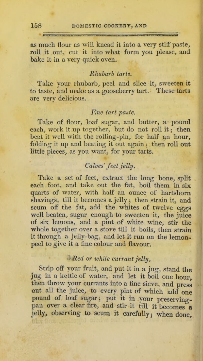 as much flour as will knead it into a very stiff paste, roll it out, cut it into what form you please, and bake it in a very quick oven. Rhubarb tarts. Take your rhubarb, peel and slice it, sweeten it to taste, and make as a gooseberry tart. These tarts are very delicious. Fine tart paste. Take of flour, loaf sugar, and butter, a pound each, work it up together, but do not roll it ; then beat it well with the rolling-pin, for half an hour, folding it up and beating it out again; then roll out little pieces, as you want, for your tarts. Calves' feet jelly. Take a set of feet, extract the long bone, split each foot, and take out the fat, boil them in six quarts of water, with half an ounce of hartshorn shavings, till it becomes a jelly ; then strain it, and scum off the fat, add the whites of twelve eggs well beaten, sugar enough to sweeten it, the juice of six lemons, and a pint of white wine, stir the whole together over a stove till it boils, then strain it through a jelly-bag, and let it run on the lemon- peel to give it a fine colour and flavour. ■I-Red or white currant jelly, Strip off your fruit, and put it in a jug, stand the jug in a kettle of water, and let it boil one hour, then throw your currants into a fine sieve, and press out all the juice, to every pint of which add one pound of loaf sugar; put it in your preserving- pan over a clear fire, and stir it till it becomes°a jelly, observing to scum it carefully; when done.