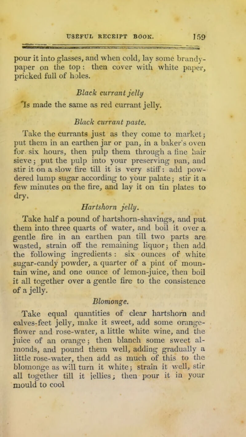 pour it into glasses, and when cold, lay some brandy- paper on the top: then cover with white paper, pricked full of holes. Black currant jelly 7s made the same as red currant jelly. Black currant paste. Take the currants just as they come to market 3 put them in an earthen jar or pan, in a baker’s oven for. six hours, then pulp them through a tine hair sieve; put the pulp into your preserving pan, and stir it on a slow fire till it is very stiff: add pow- dered lump sugar according to your palate; stir it a few minutes on the fire, and lay it on tin plates to dry, Hartshorn jelly. Take half a pound of hartshorn-shavings, and put them into three quarts of water, and boil it over a gentle fire in an earthen pan till two parts are wasted, strain off the remaining liquor 5 then add the following ingredients : six ounces of white sugar-candy powder, a quarter of a pint of moun- tain wine, and one ounce of lemon-juice, then boil it all together over a gentle fire to the consistence of a jelly. Blomonge. Take equal quantities of clear hartshorn and calves-feet jelly, make it sweet, add some orange- flower and rose-water, a little white wine, and the juice of an orange 3 then blanch some sweet al- monds, and pound them well, adding gradually a little rose-water, then add as much of this to the blomonge as will turn it white; strain it well, stir all together till it jellies; then pour it in your mould to cool