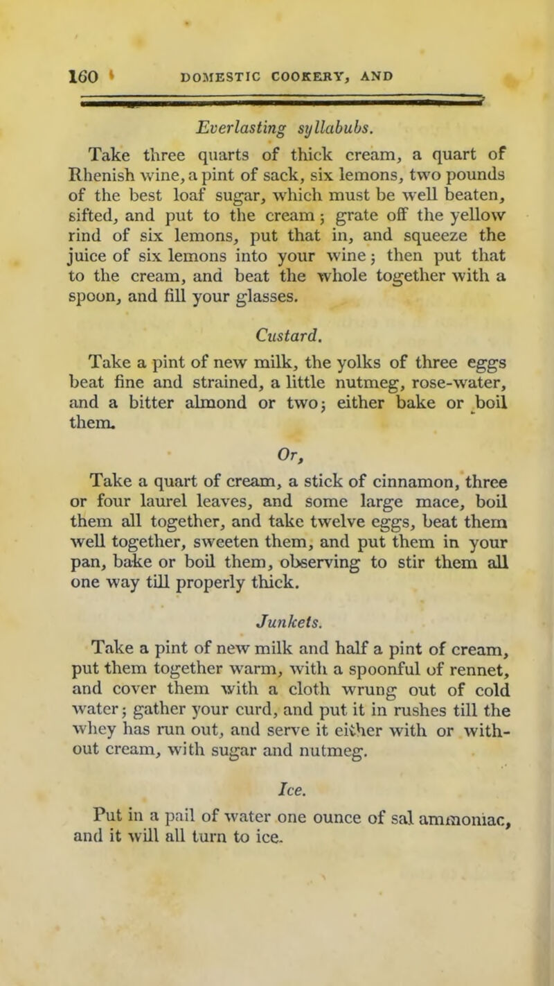 =r Everlasting syllabubs. Take three quarts of thick cream, a quart of Rhenish wine, a pint of sack, six lemons, two pounds of the best loaf sugar, which must be well beaten, sifted, and put to the cream; grate off the yellow rind of six lemons, put that in, and squeeze the juice of six lemons into your wine; then put that to the cream, and beat the whole together with a spoon, and till your glasses. Custard. Take a pint of new milk, the yolks of three eggs beat fine and strained, a little nutmeg, rose-water, and a bitter almond or two; either bake or boil them. Or, Take a quart of cream, a stick of cinnamon, three or four laurel leaves, and some large mace, boil them all together, and take twelve eggs, beat them well together, sweeten them, and put them in your pan, bake or boil them, observing to stir them all one way till properly thick. Junkets. Take a pint of new milk and half a pint of cream, put them together warm, with a spoonful of rennet, and cover them with a cloth wrung out of cold water; gather your curd, and put it in rushes till the whey has run out, and serve it either with or with- out cream, with sugar and nutmeg. Ice. Put in a pail of water one ounce of sal ammoniac, and it will all turn to ice.