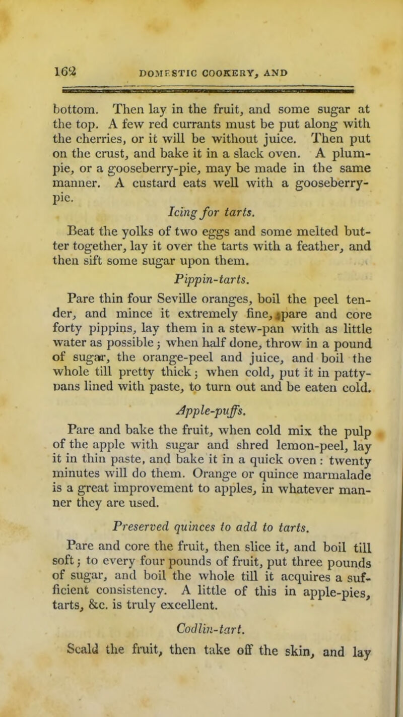 bottom. Then lay in the fruit, and some sugar at the top. A few red currants must be put along with the cherries, or it will be without juice. Then put on the crust, and bake it in a slack oven. A plum- pie, or a gooseberry-pie, may be made in the same manner. A custard eats well with a gooseberry- pie. Icing for tarts. Beat the yolks of two eggs and some melted but- ter together, lay it over the tarts with a feather, and then sift some sugar upon them. Pippin-tarts. Pare thin four Seville oranges, boil the peel ten- der, and mince it extremely fine, ^pare and core forty pippins, lay them in a stew-pan with as little water as possible 5 when half done, throw in a pound of sugar, the orange-peel and juice, and boil the whole till pretty thick 5 when cold, put it in patty- Dans lined with paste, to turn out and be eaten cold. Apple-puffs. Pare and bake the fruit, when cold mix the pulp of the apple with sugar and shred lemon-peel, lay it in thin paste, and bake it in a quick oven: twenty minutes will do them. Orange or quince marmalade is a great improvement to apples, in whatever man- ner they are used. Preserved quinces to add to tarts. Pare and core the fruit, then slice it, and boil till soft ■, to every four pounds of fruit, put three pounds of sugar, and boil the whole till it acquires a suf- ficient consistency. A little of this in apple-pies, tarts, &c. is truly excellent. Codlin-tart. Scald the fruit, then take off the skin, and lay