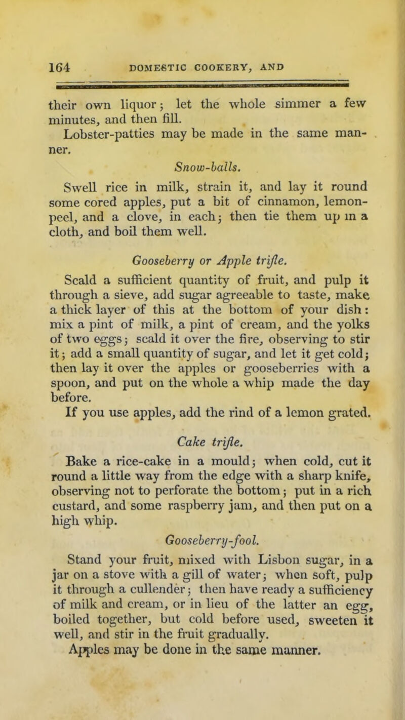 their own liquor; let the whole simmer a few minutes, and then fill. Lobster-patties may be made in the same man- ner. Snow-balls. Swell rice in milk, strain it, and lay it round some cored apples, put a bit of cinnamon, lemon- peel, and a clove, in each 5 then tie them up in a cloth, and boil them well. Gooseberry or Apple trifle. Scald a sufficient quantity of fruit, and pulp it through a sieve, add sugar agreeable to taste, make a thick layer of this at the bottom of your dish: mix a pint of milk, a pint of cream, and the yolks of two eggs 3 scald it over the fire, observing to stir it; add a small quantity of sugar, and let it get cold3 then lay it over the apples or gooseberries with a spoon, and put on the whole a whip made the day before. If you use apples, add the rind of a lemon grated. Cake trifle. Bake a rice-cake in a mould 3 when cold, cut it round a little way from the edge with a sharp knife, observing not to perforate the bottom; put in a rich custard, and some raspberry jam, and then put on a high whip. Gooseberry-fool. Stand your fruit, mixed with Lisbon sugar, in a jar on a stove with a gill of water 3 when soft, pulp it through a cullender; then have ready a sufficiency of milk and cream, or in lieu of the latter an egg, boiled together, but cold before used, sweeten it well, and stir in the fruit gradually. Aviles may be done in the same manner.