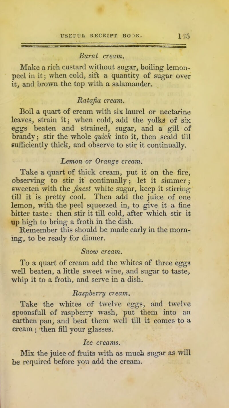 Burnt cream. Make a rich custard without sugar, boiling lemon- peel in it; when cold, sift a quantity of sugar over it, and brown the top with a salamander. Ratafia cream. Boil a quart of cream with six laurel or nectarine leaves, strain it; when cold, add the yolks of six eggs beaten and strained, sugar, and a gill of brandy; stir the whole quick into it, then scald till sufficiently thick, and observe to stir it continually. Lemon or Orange cream. Take a quart of thick cream, put it on the fire, observing to stir it continually; let it simmer; sweeten with the finest white sugar, keep it stirring till it is pretty cool. Then add the juice of one lemon, with the peel squeezed in, to give it a fine bitter taste: then stir it till cold, after which stir it up high to bring a froth in the dish. Remember this should be made early in the morn- ing, to be ready for dinner. Snow cream. To a quart of cream add the whites of three eggs well beaten, a little sweet wine, and sugar to taste, whip it to a froth, and serve in a dish. Raspberry cream. Take the whites of twelve eggs, and twelve spoonsfull of raspberry wash, put them into an earthen pan, and beat them well till it comes to a cream; then fill your glasses. Ice creams. Mix the juiee of fruits with as much sugar as will be required before you add the cream.