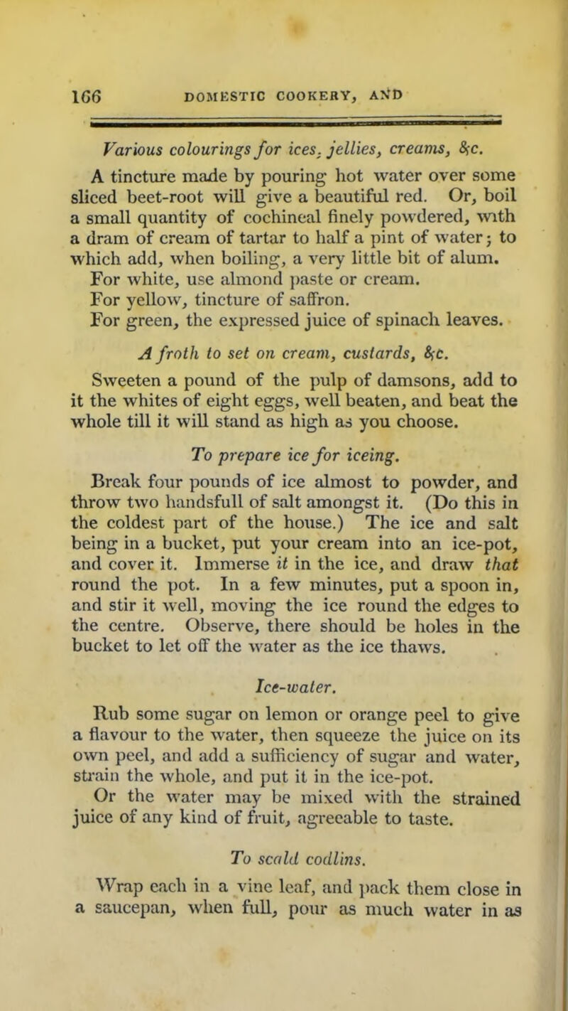 Various colourings for ices, jellies, creams, &;c. A tincture made by pouring hot water over some sliced beet-root will give a beautiful red. Or, boil a small quantity of cochineal finely powdered, with a dram of cream of tartar to half a pint of water; to which add, when boiling, a very little bit of alum. For white, use almond paste or cream. For yellow, tincture of saffron. For green, the expressed juice of spinach leaves. A froth to set on cream, custards, &;c. Sweeten a pound of the pulp of damsons, add to it the whites of eight eggs, well beaten, and beat the whole till it will stand as high as you choose. To prepare ice for iceing. Break four pounds of ice almost to powder, and throw two handsfull of salt amongst it. (Do this in the coldest part of the house.) The ice and salt being in a bucket, put your cream into an ice-pot, and cover it. Immerse it in the ice, and draw that round the pot. In a few minutes, put a spoon in, and stir it well, moving the ice round the edges to the centre. Observe, there should be holes in the bucket to let off the water as the ice thaws. Ice-water. Rub some sugar on lemon or orange peel to give a flavour to the water, then squeeze the juice on its own peel, and add a sufficiency of sugar and water, strain the whole, and put it in the ice-pot. Or the water may be mixed with the strained juice of any kind of fruit, agreeable to taste. To scald codlins. Wrap each in a vine leaf, and pack them close in a saucepan, when full, pour as much water in as