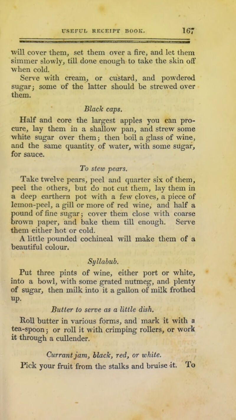 will cover them, set them over a fire, and let them simmer slowly, till done enough to take the skin off when cold. Serve with cream, or custard, and powdered sugar; some of the latter should be strewed over them. Black caps. Half and core the largest apples you can pro- cure, lay them in a shallow pan, and strew some white sugar over them; then boil a glass of wine, and the same quantity of water, with some sugar, for sauce. To stew pears. Take twelve pears, peel and quarter six of them, peel the others, but do not cut them, lay them in a deep earthern pot with a few cloves, a piece of lemon-peel, a gill or more of red wine, and half a pound of fine sugar; cover them close with coarse brown paper, and bake them till enough. Serve them either hot or cold. A little pounded cochineal will make them of a beautiful colour. Syllabub. Put three pints of wine, either port or white, into a bowl, with some grated nutmeg, and plenty of sugar, then milk into it a gallon of milk frothed up. Butter to serve as a little dish. Roll butter in various forms, and mark it with a tea-spoon; or roll it with crimping rollers, or work it through a cullender. Currant jam, black, red, or white. Pick your fruit from the stalks and bruise it. To