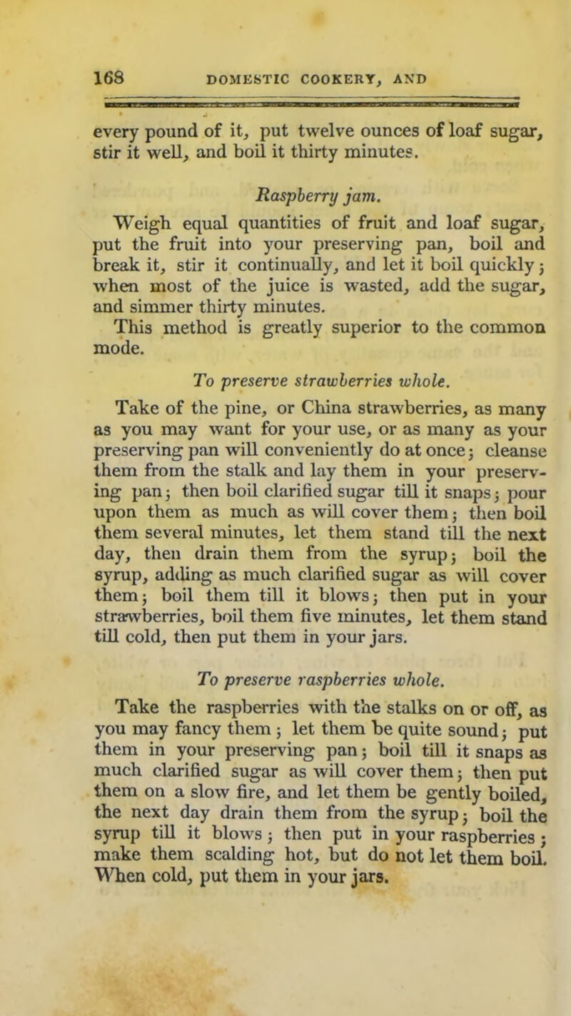 every pound of it, put twelve ounces of loaf sugar, stir it well, and boil it thirty minutes. Raspberry jam. Weigh equal quantities of fruit and loaf sugar, put the fruit into your preserving pan, boil and break it, stir it continually, and let it boil quickly 3 when most of the juice is wasted, add the sugar, and simmer thirty minutes. This method is greatly superior to the common mode. To preserve strawberries whole. Take of the pine, or China strawberries, as many as you may want for your use, or as many as your preserving pan will conveniently do at once5 cleanse them from the stalk and lay them in your preserv- ing pan 3 then boil clarified sugar till it snaps 3 pour upon them as much as will cover them; then boil them several minutes, let them stand till the next day, then drain them from the syrup 3 boil the syrup, adding as much clarified sugar as will cover them 3 boil them till it blows 3 then put in your strawberries, boil them five minutes, let them stand till cold, then put them in your jars. To preserve raspberries whole. Take the raspberries with the stalks on or off, as you may fancy them ; let them be quite sound 3 put them in your preserving pan 5 boil till it snaps as much clarified sugar as will cover them 5 then put them on a slow fire, and let them be gently boiled, the next day drain them from the syrup 3 boil the syrup till it blows; then put in your raspberries; make them scalding hot, but do not let them boil. When cold, put them in your jars.